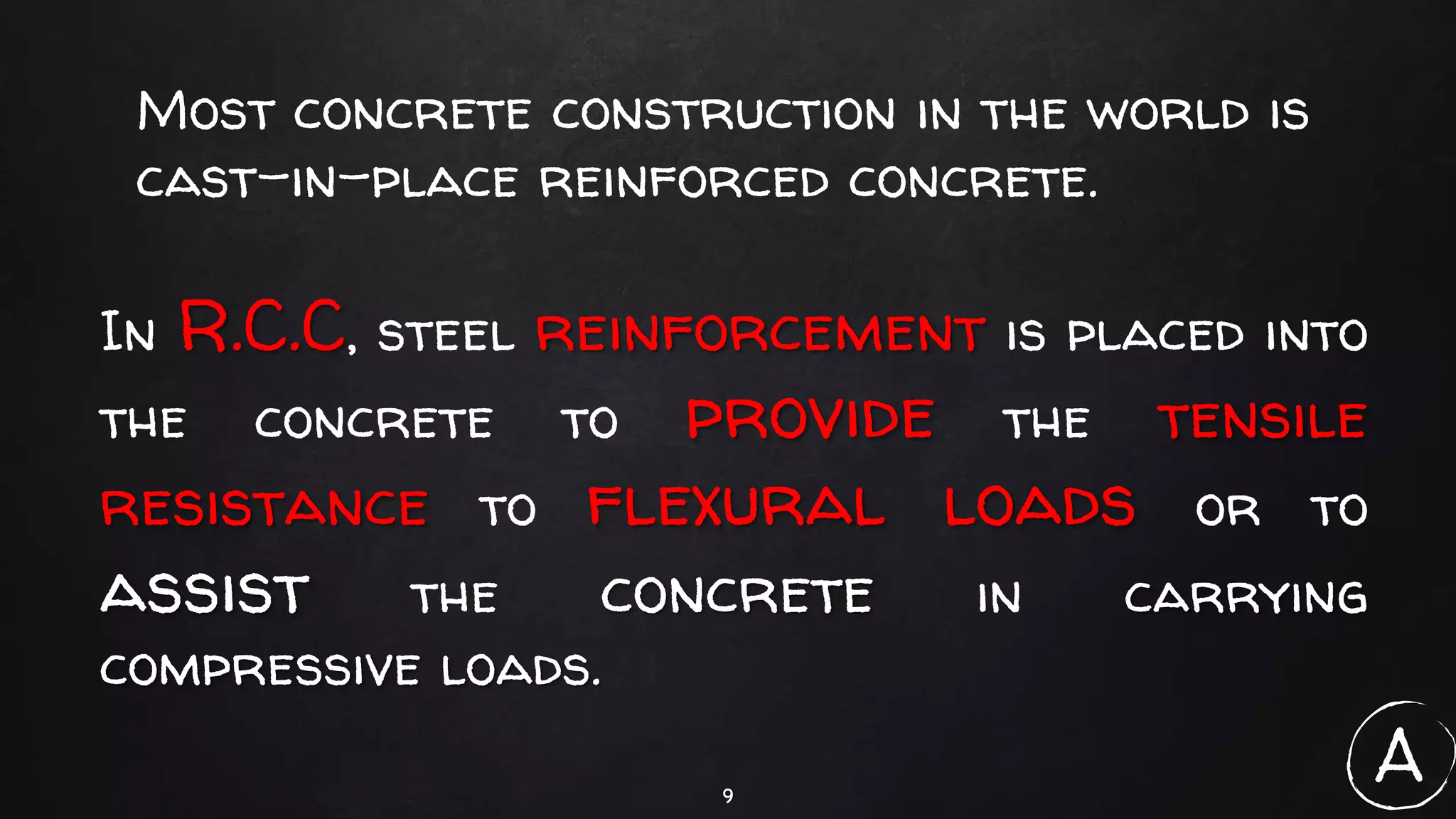 9
Most concrete construction in the world is
cast-in-place reinforced concrete.
In R.C.C, steel reinforcement is placed into
the concrete to provide the tensile
resistance to flexural loads or to
assist the concrete in carrying
compressive loads.
A
 