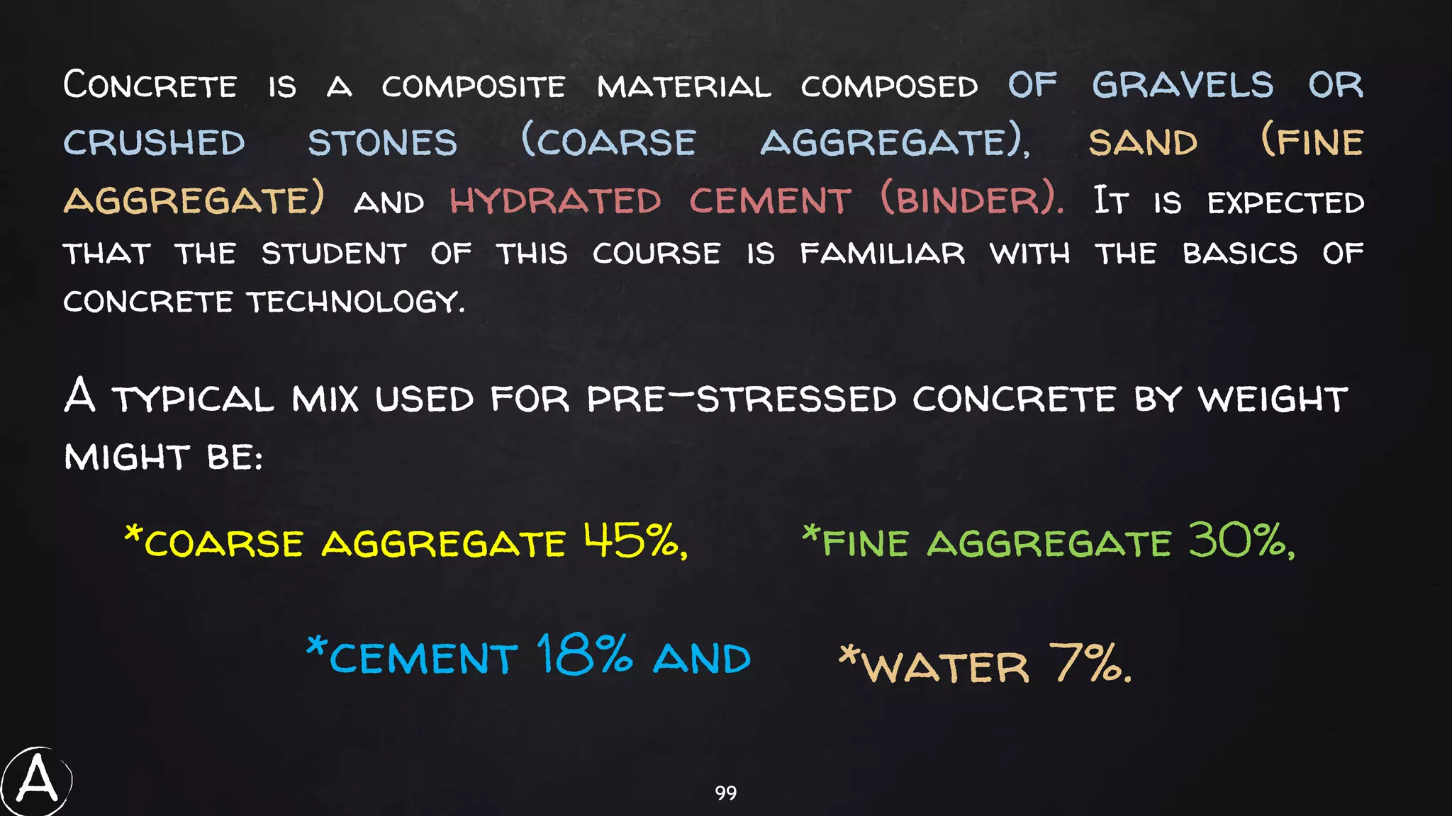 99
Concrete is a composite material composed of gravels or
crushed stones (coarse aggregate), sand (fine
aggregate) and hydrated cement (binder). It is expected
that the student of this course is familiar with the basics of
concrete technology.
*water 7%.
A typical mix used for pre-stressed concrete by weight
might be:
*coarse aggregate 45%, *fine aggregate 30%,
*cement 18% and
A
 