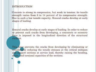 INTRODUCTION
Concrete is strong in compression, but weak in tension: its tensile
strength varies from 8 to 14 percent of its compressive strength.
Due to such a low tensile capacity, flexural cracks develop at early
stages of loading.
flexural cracks develop at early stages of loading. In order to reduce
or prevent such cracks from developing, a concentric or eccentric
force is imposed in the longitudinal direction of the structural
element.
This force prevents the cracks from developing by eliminating or
considerably reducing the tensile stresses at the critical midspan
and support sections at service load, thereby raising the bending,
shear, and torsional capacities of the sections.
 