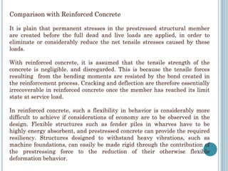 Comparison with Reinforced Concrete
It is plain that permanent stresses in the prestressed structural member
are created before the full dead and live loads are applied, in order to
eliminate or considerably reduce the net tensile stresses caused by these
loads.
With reinforced concrete, it is assumed that the tensile strength of the
concrete is negligible. and disregarded. This is because the tensile forces
resulting from the bending moments are resisted by the bond created in
the reinforcement process. Cracking and deflection are therefore essentially
irrecoverable in reinforced concrete once the member has reached its limit
state at service load.
In reinforced concrete, such a flexibility in behavior is considerably more
difficult to achieve if considerations of economy are to be observed in the
design. Flexible structures such as fender piles in wharves have to be
highly energy absorbent, and prestressed concrete can provide the required
resiliency. Structures designed to withstand heavy vibrations, such as
machine foundations, can easily be made rigid through the contribution of
the prestressing force to the reduction of their otherwise flexible
deformation behavior.
 