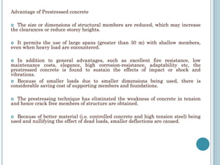 Advantage of Prestressed concrete
 The size or dimensions of structural members are reduced, which may increase
the clearances or reduce storey heights.
 It permits the use of large spans (greater than 30 m) with shallow members,
even when heavy load are encountered.
 In addition to general advantages, such as excellent fire resistance, low
maintenance costs, elegance, high corrosion-resistance, adaptability etc, the
prestressed concrete is found to sustain the effects of impact or shock and
vibrations.
 Because of smaller loads due to smaller dimensions being used, there is
considerable saving cost of supporting members and foundations.
 The prestressing technique has eliminated the weakness of concrete in tension
and hence crack free members of structure are obtained.
 Because of better material (i.e. controlled concrete and high tension steel) being
used and nullifying the effect of dead loads, smaller deflections are caused.
 