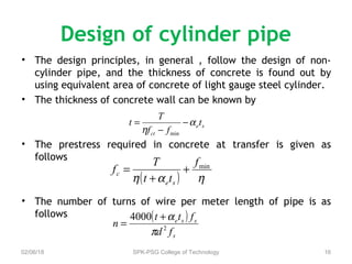 Design of cylinder pipe
• The design principles, in general , follow the design of non-
cylinder pipe, and the thickness of concrete is found out by
using equivalent area of concrete of light gauge steel cylinder.
• The thickness of concrete wall can be known by
• The prestress required in concrete at transfer is given as
follows
• The number of turns of wire per meter length of pipe is as
follows
02/06/18 SPK-PSG College of Technology 16
se
ct
t
ff
T
t α
η
−
−
=
min
( ) ηαη
minf
tt
T
f
se
c +
+
=
( )
s
sse
fd
ftt
n 2
4000
π
α+
=
 