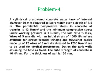 Problem-4
A cylindrical prestressed concrete water tank of internal
diameter 30 m is required to store water over a depth of 7.5
m. The permissible compressive stress in concrete at
transfer is 13 N/mm2
and the minimum compressive stress
under working pressure is 1 N/mm2
, the loss ratio is 0.75,
Wires of 5 mm dia with an initial stress of 1000 N/mm2
are
available for circumferential winding and freyssinet cables
made up of 12 wires of 8 mm dia stressed to 1200 N/mm2
are
to be used for vertical prestressing. Design the tank walls
assuming the base as fixed. The cube strength of concrete is
40 N/mm2
. For the thickness of wall is 150 mm.
02/06/18 SPK-PSG College of Technology 26
 