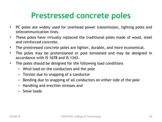 • PC poles ate widely used for overhead power transmission, lighting poles and
telecommunication lines.
• These poles have virtually replaced the traditional poles made of wood, steel
and reinforced concrete.
• The prestressed concrete poles are lighter, durable, and more economical.
• The poles may be pretensioned or post tensioned and may be designed in
accordance with IS 1678 and IS 1343.
• The poles should be designed for the following load conditions
– Wind load on the conductors and the pole
– Torsion due to snapping of a conductor
– Bending due to snapping of all conductors on either side of the pole
– Handling and erection stresses and
– Snow loads
02/06/18 SPK-PSG College of Technology 30
Prestressed concrete poles
 