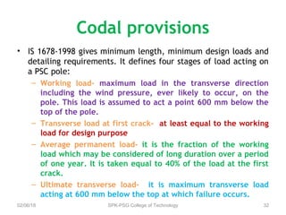 Codal provisions
• IS 1678-1998 gives minimum length, minimum design loads and
detailing requirements. It defines four stages of load acting on
a PSC pole:
– Working load- maximum load in the transverse direction
including the wind pressure, ever likely to occur, on the
pole. This load is assumed to act a point 600 mm below the
top of the pole.
– Transverse load at first crack- at least equal to the working
load for design purpose
– Average permanent load- it is the fraction of the working
load which may be considered of long duration over a period
of one year. It is taken equal to 40% of the load at the first
crack.
– Ultimate transverse load- it is maximum transverse load
acting at 600 mm below the top at which failure occurs.
02/06/18 SPK-PSG College of Technology 32
 