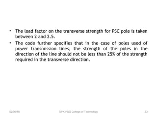 • The load factor on the transverse strength for PSC pole is taken
between 2 and 2.5.
• The code further specifies that in the case of poles used of
power transmission lines, the strength of the poles in the
direction of the line should not be less than 25% of the strength
required in the transverse direction.
02/06/18 SPK-PSG College of Technology 33
 
