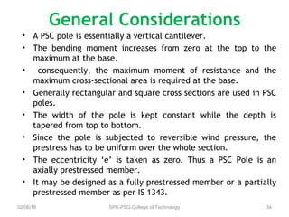 General Considerations
• A PSC pole is essentially a vertical cantilever.
• The bending moment increases from zero at the top to the
maximum at the base.
• consequently, the maximum moment of resistance and the
maximum cross-sectional area is required at the base.
• Generally rectangular and square cross sections are used in PSC
poles.
• The width of the pole is kept constant while the depth is
tapered from top to bottom.
• Since the pole is subjected to reversible wind pressure, the
prestress has to be uniform over the whole section.
• The eccentricity ‘e’ is taken as zero. Thus a PSC Pole is an
axially prestressed member.
• It may be designed as a fully prestressed member or a partially
prestressed member as per IS 1343.
02/06/18 SPK-PSG College of Technology 34
 