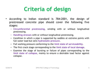 Criteria of design
• According to Indian standard Is 784:2001, the design of
prestressed concrete pipe should cover the following five
stages:
– Circumferential prestressing, winding with or without longitudinal
prestressing.
– Handling stresses with or without longitudinal prestressing.
– Condition in which a pipe is supported by saddles at extreme points with
full water load but zero hydrostatic pressure.
– Full working pressure conforming to the limit state of serviceability.
– The first crack stage corresponding to the limit state of local damage.
– Examine the stage of bursting or failure of pipes corresponding to the
limit state of collapse, mainly to ensure a desirable load factor against
collapse.
02/06/18 SPK-PSG College of Technology 5
 