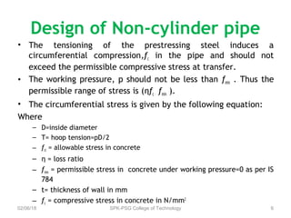 Design of Non-cylinder pipe
• The tensioning of the prestressing steel induces a
circumferential compression,fc in the pipe and should not
exceed the permissible compressive stress at transfer.
• The working pressure, p should not be less than fmin . Thus the
permissible range of stress is (ηfc – fmin ).
• The circumferential stress is given by the following equation:
Where
– D=inside diameter
– T= hoop tension=pD/2
– fct = allowable stress in concrete
– η = loss ratio
– fmin = permissible stress in concrete under working pressure=0 as per IS
784
– t= thickness of wall in mm
– fc = compressive stress in concrete in N/mm2
02/06/18 SPK-PSG College of Technology 6
 