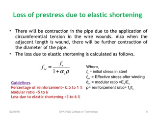 Loss of prestress due to elastic shortening
• There will be contraction in the pipe due to the application of
circumferential tension in the wire wounds. Also when the
adjacent length is wound, there will be further contraction of
the diameter of the pipe.
• The loss due to elastic shortening is calculated as follows.
02/06/18 SPK-PSG College of Technology 8
ραe
s
se
f
f
+
=
1
Where,
fs = initial stress in steel
fse = Effective stress after winding
άe = modular ratio =Es/Ec
ρ= reinforcement ratio= fc/fs
Guidelines
Percentage of reinforcement= 0.5 to 1 %
Modular ratio =5 to 6
Loss due to elastic shortening =3 to 6 %
 