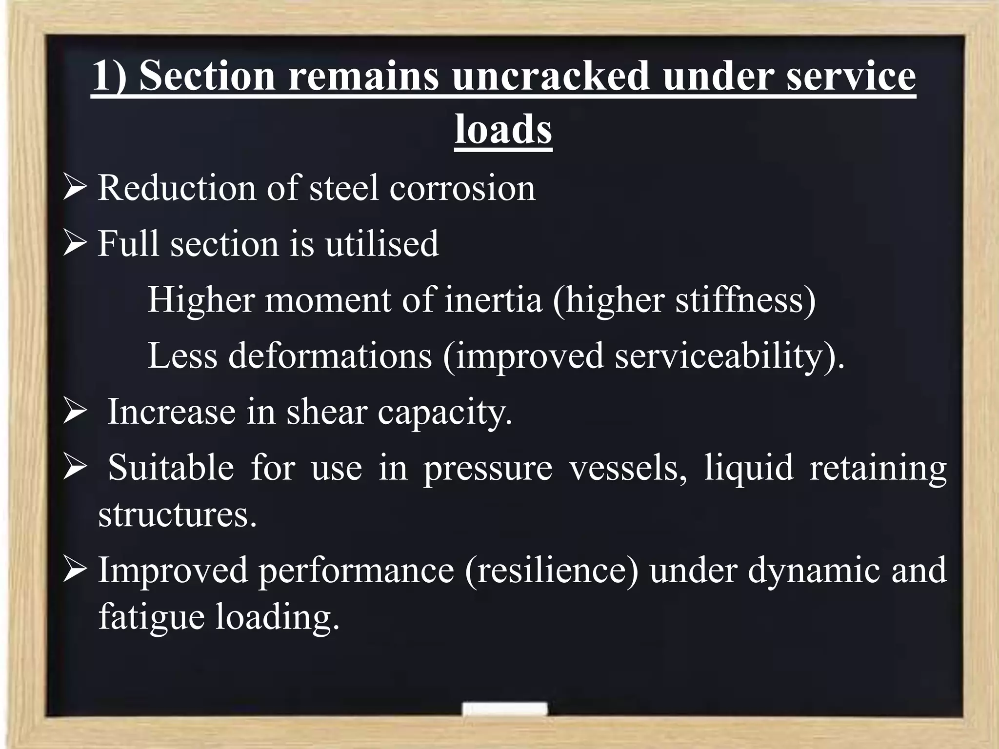 1) Section remains uncracked under service
loads
 Reduction of steel corrosion
 Full section is utilised
Higher moment of inertia (higher stiffness)
Less deformations (improved serviceability).
 Increase in shear capacity.
 Suitable for use in pressure vessels, liquid retaining
structures.
 Improved performance (resilience) under dynamic and
fatigue loading.

 