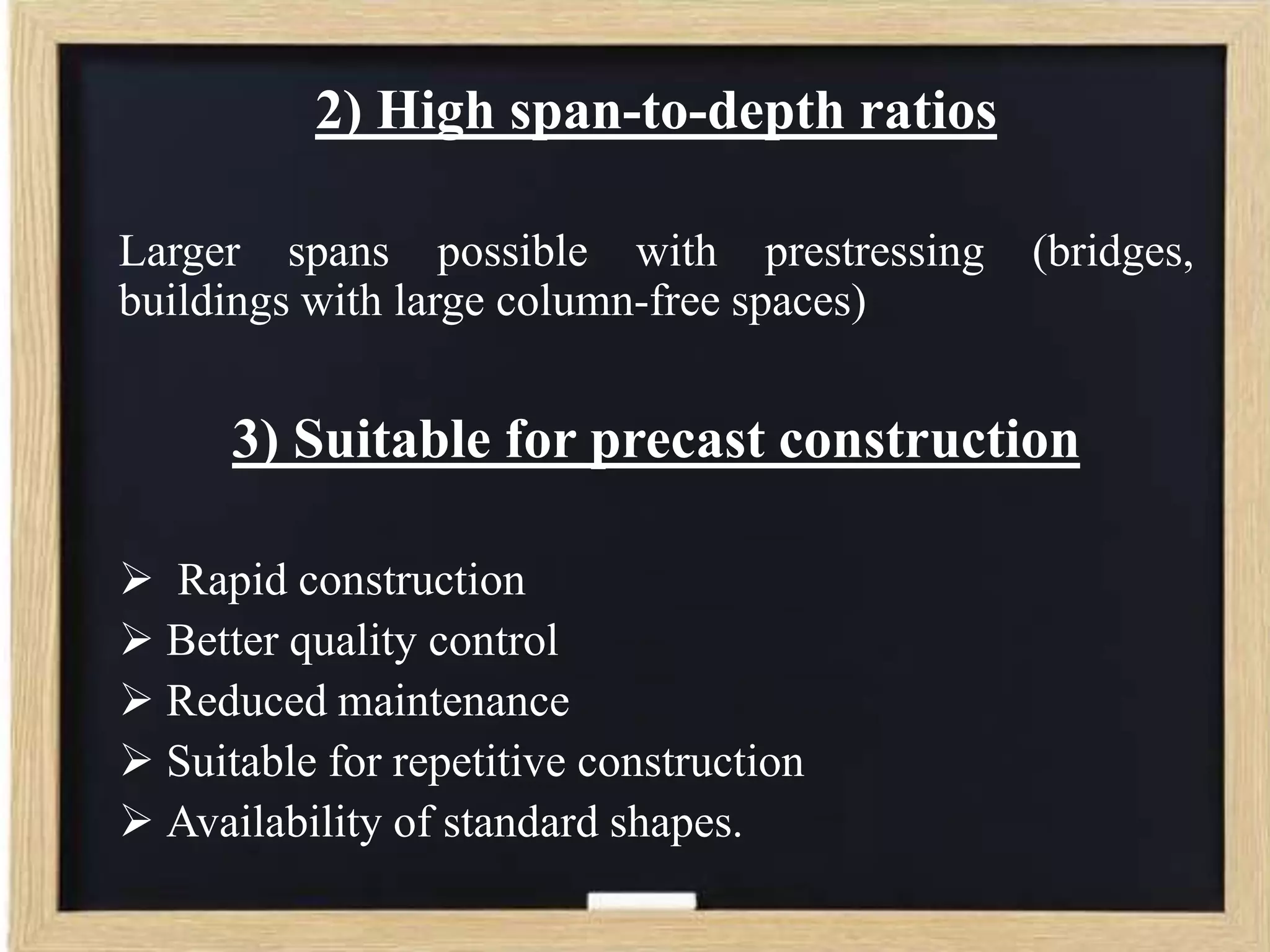2) High span-to-depth ratios
Larger spans possible with prestressing
buildings with large column-free spaces)

(bridges,

3) Suitable for precast construction
 Rapid construction
 Better quality control
 Reduced maintenance
 Suitable for repetitive construction
 Availability of standard shapes.

 