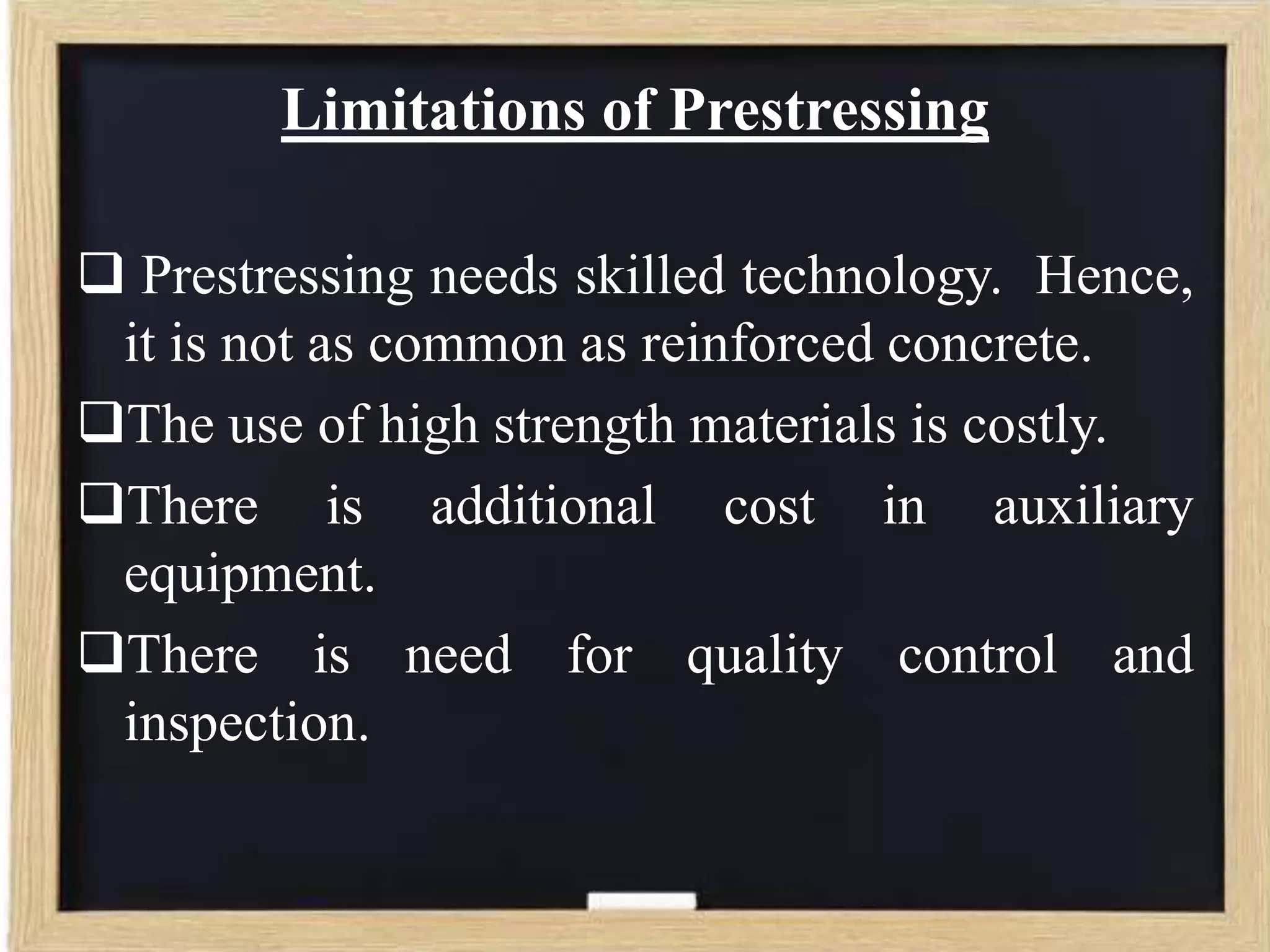 Limitations of Prestressing
 Prestressing needs skilled technology. Hence,
it is not as common as reinforced concrete.
The use of high strength materials is costly.
There is additional cost in auxiliary
equipment.
There is need for quality control and
inspection.

 