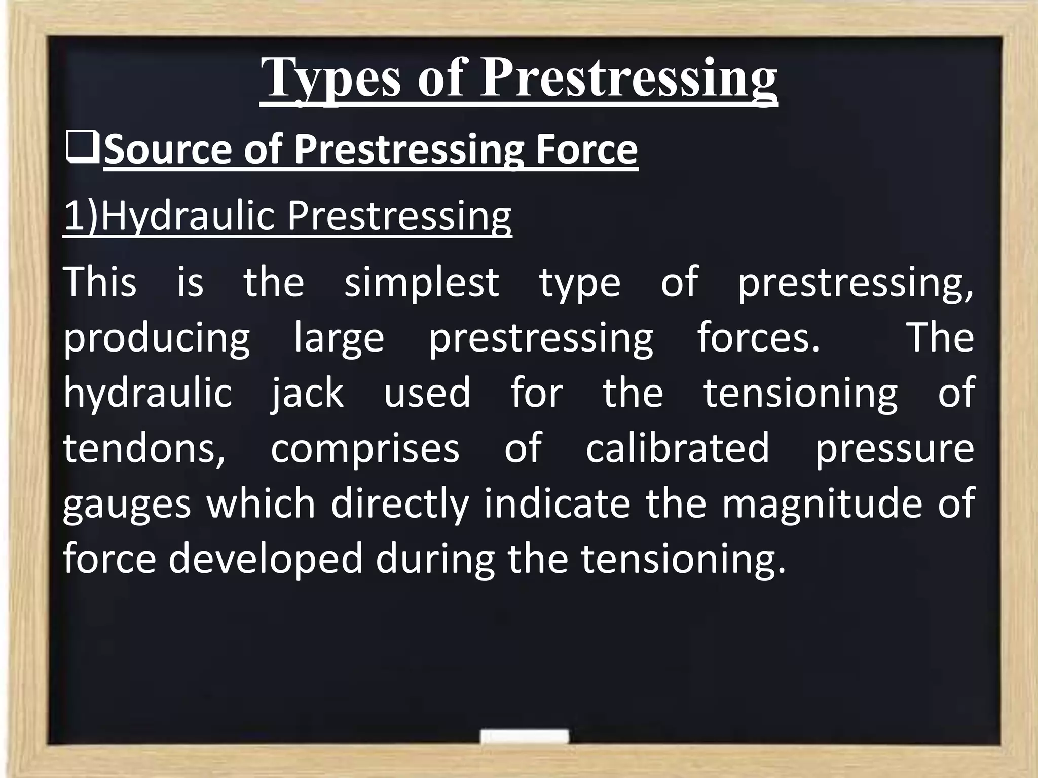 Types of Prestressing
Source of Prestressing Force
1)Hydraulic Prestressing
This is the simplest type of prestressing,
producing large prestressing forces.
The
hydraulic jack used for the tensioning of
tendons, comprises of calibrated pressure
gauges which directly indicate the magnitude of
force developed during the tensioning.

 