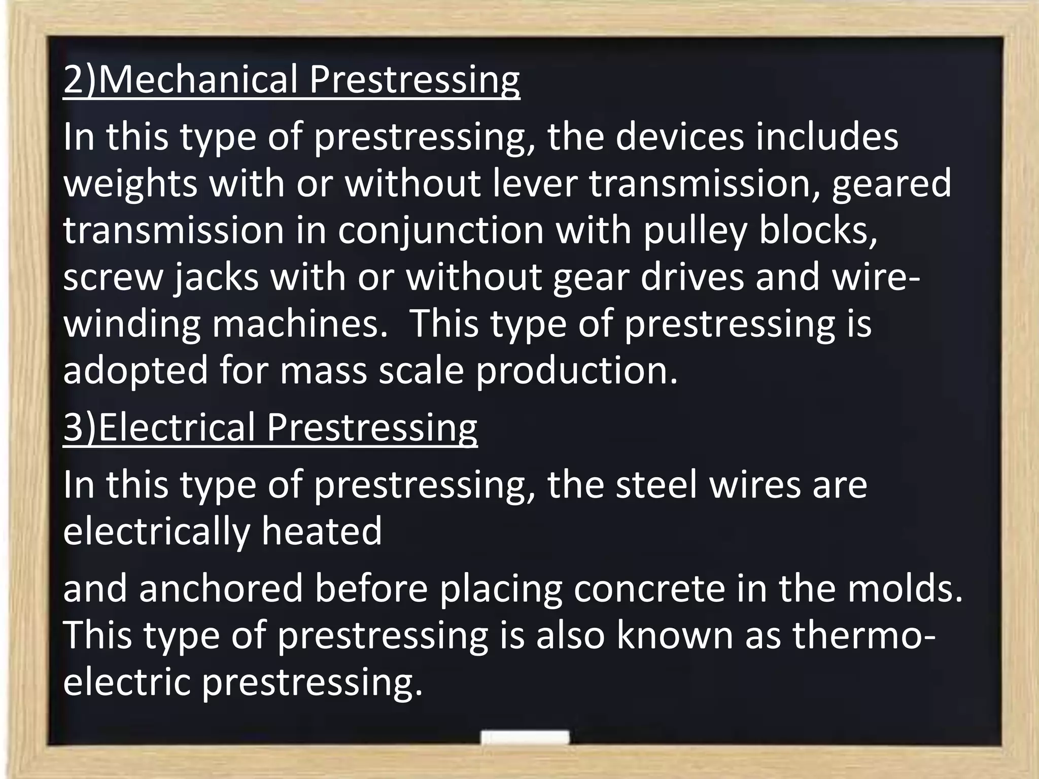 2)Mechanical Prestressing
In this type of prestressing, the devices includes
weights with or without lever transmission, geared
transmission in conjunction with pulley blocks,
screw jacks with or without gear drives and wirewinding machines. This type of prestressing is
adopted for mass scale production.
3)Electrical Prestressing
In this type of prestressing, the steel wires are
electrically heated
and anchored before placing concrete in the molds.
This type of prestressing is also known as thermoelectric prestressing.

 