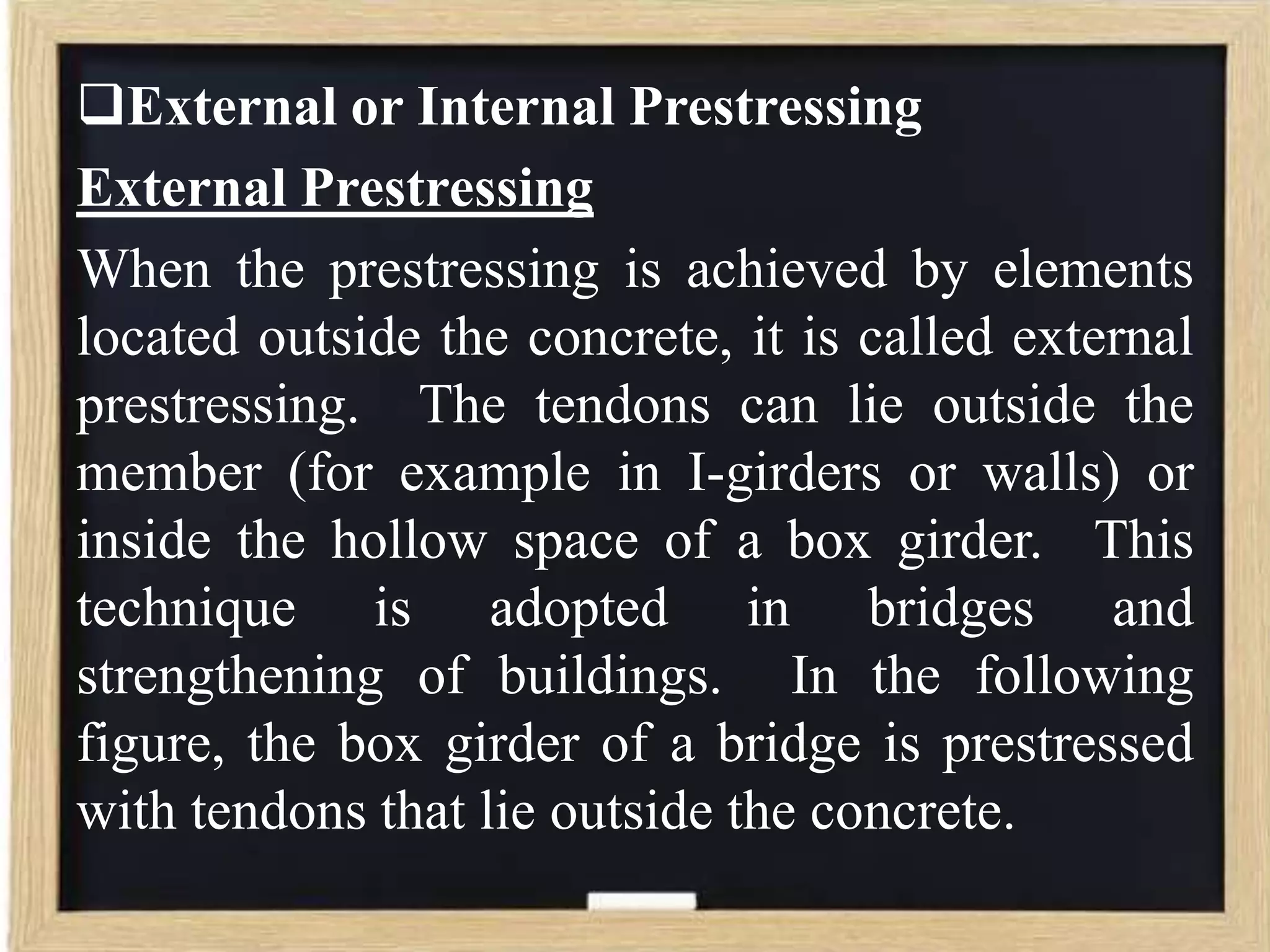 External or Internal Prestressing
External Prestressing
When the prestressing is achieved by elements
located outside the concrete, it is called external
prestressing. The tendons can lie outside the
member (for example in I-girders or walls) or
inside the hollow space of a box girder. This
technique is adopted in bridges and
strengthening of buildings. In the following
figure, the box girder of a bridge is prestressed
with tendons that lie outside the concrete.

 