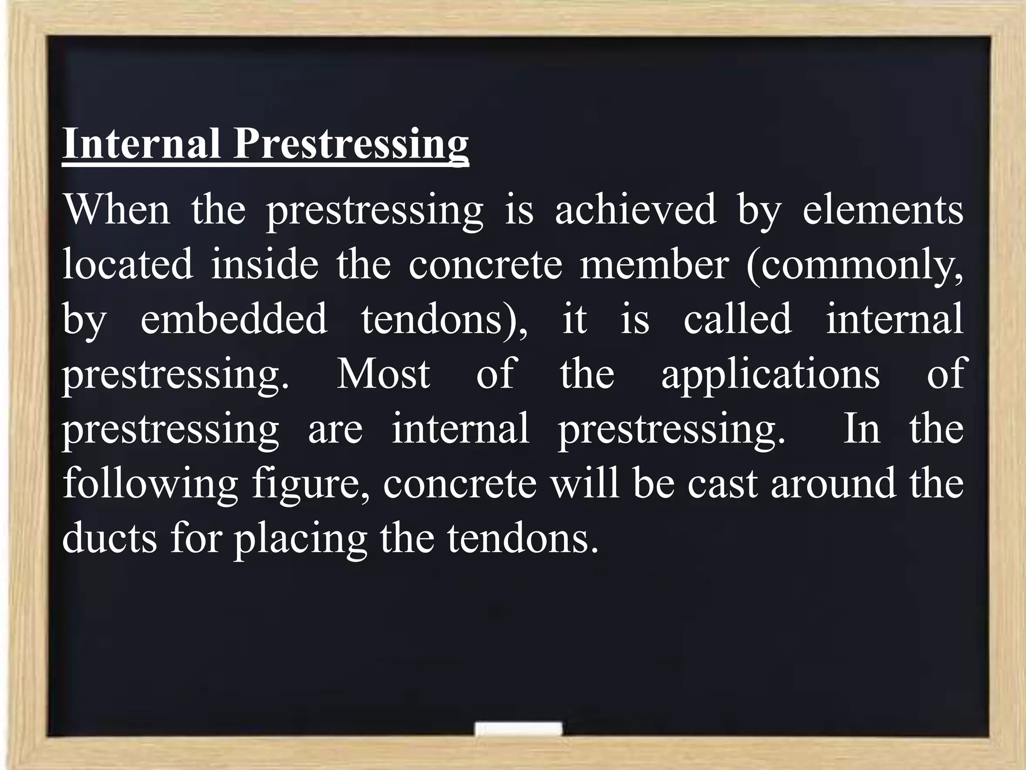 Internal Prestressing
When the prestressing is achieved by elements
located inside the concrete member (commonly,
by embedded tendons), it is called internal
prestressing. Most of the applications of
prestressing are internal prestressing. In the
following figure, concrete will be cast around the
ducts for placing the tendons.

 