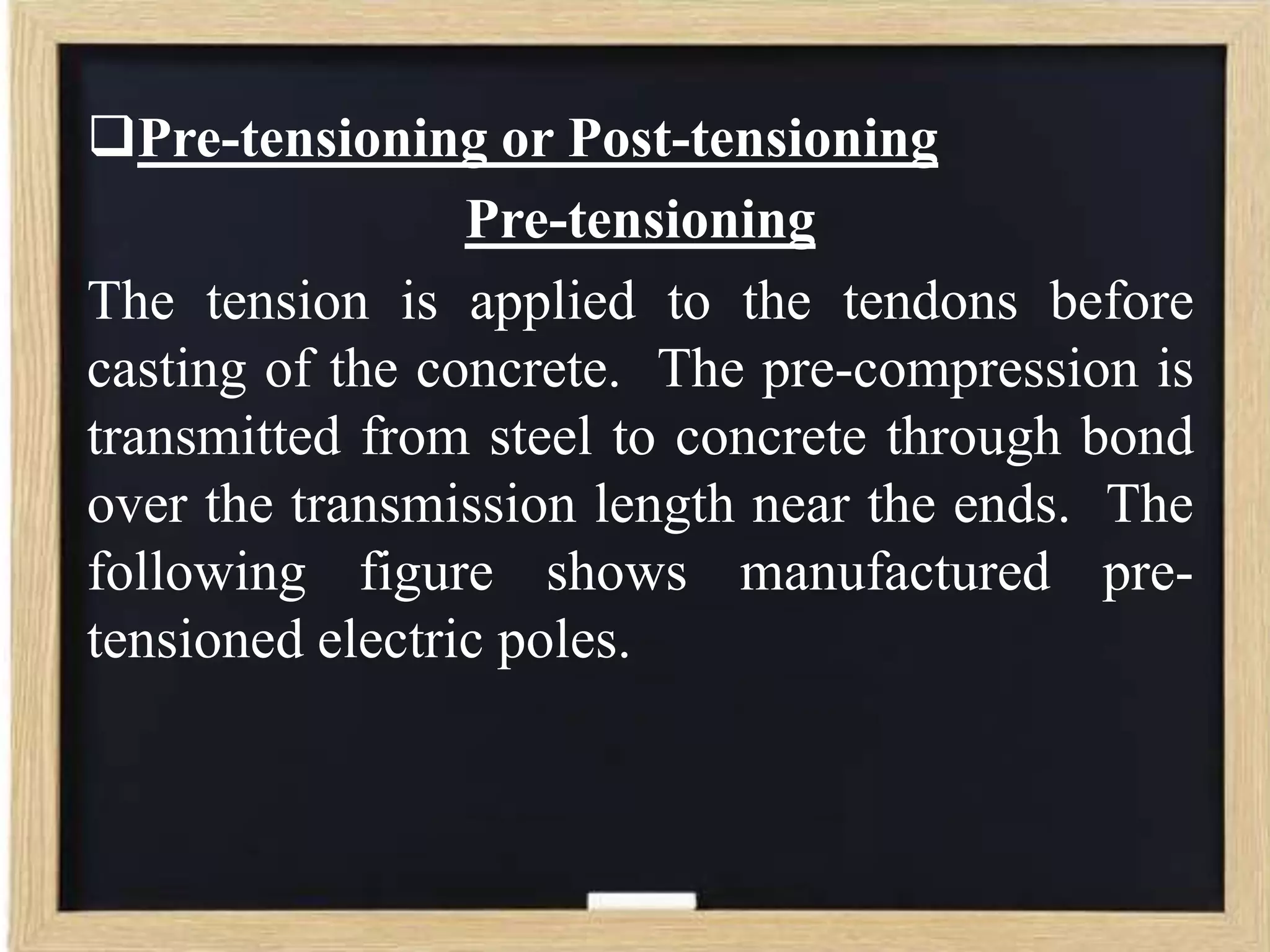 Pre-tensioning or Post-tensioning
Pre-tensioning
The tension is applied to the tendons before
casting of the concrete. The pre-compression is
transmitted from steel to concrete through bond
over the transmission length near the ends. The
following figure shows manufactured pretensioned electric poles.

 