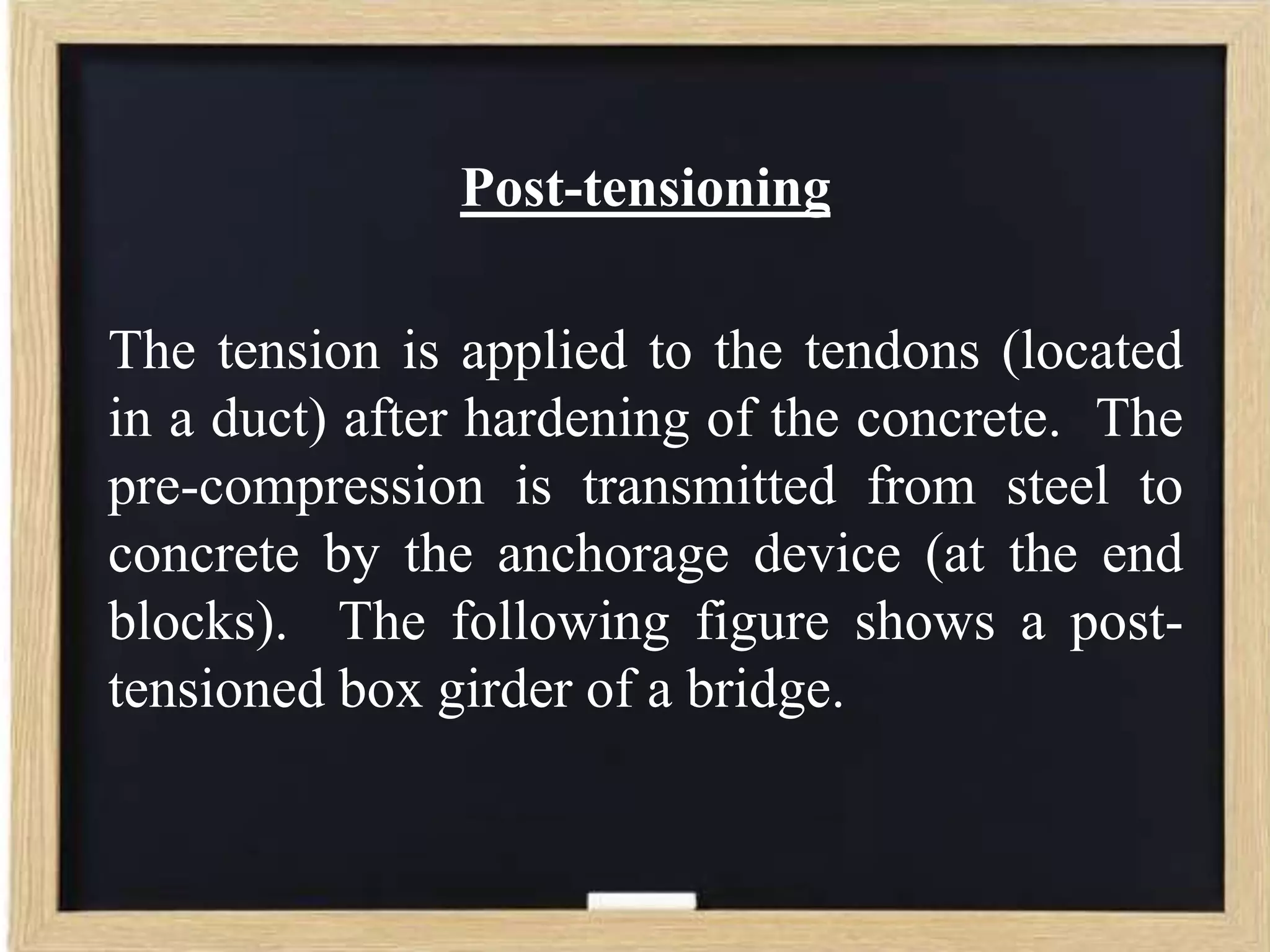 Post-tensioning

The tension is applied to the tendons (located
in a duct) after hardening of the concrete. The
pre-compression is transmitted from steel to
concrete by the anchorage device (at the end
blocks). The following figure shows a posttensioned box girder of a bridge.

 