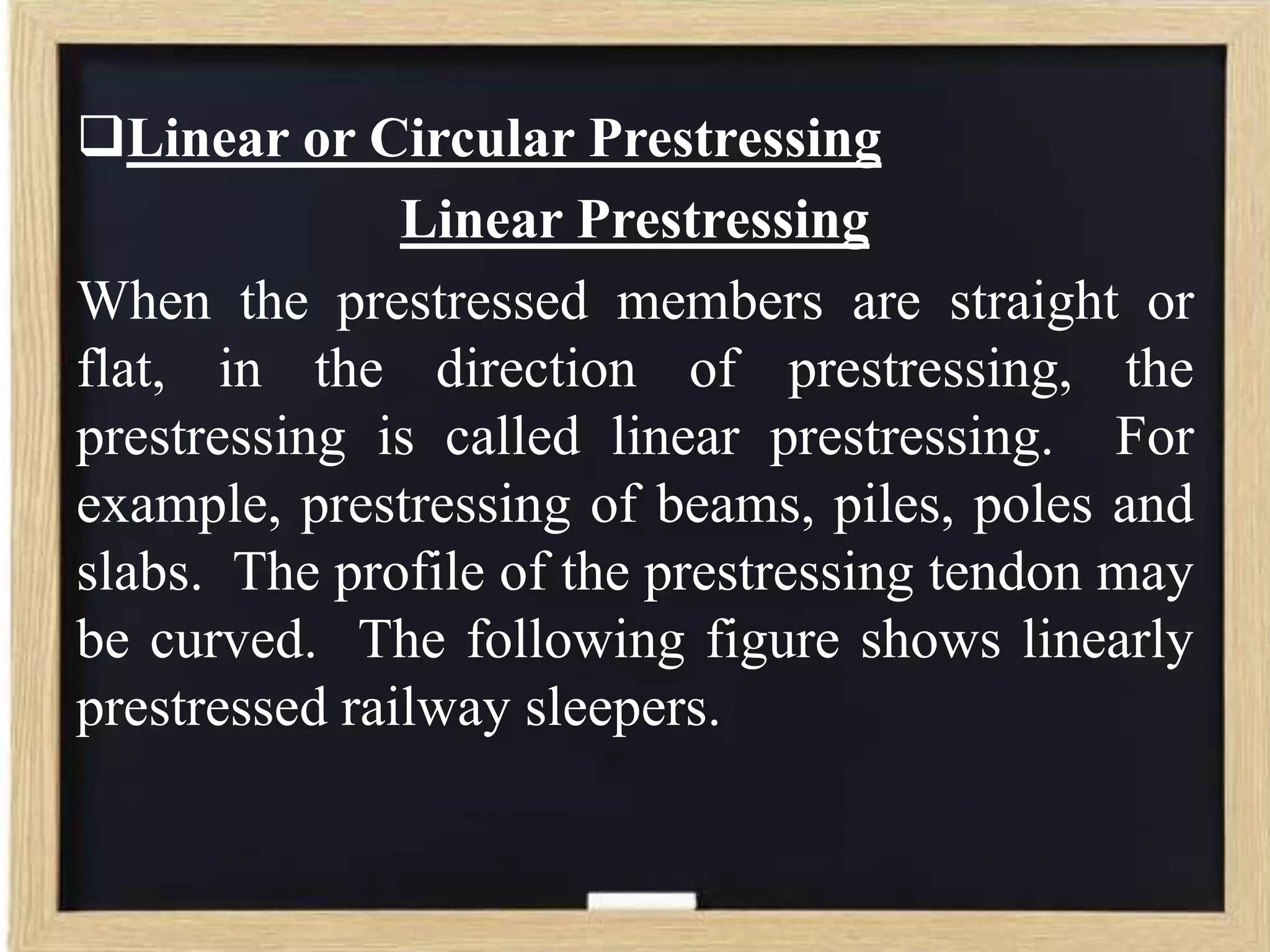 Linear or Circular Prestressing
Linear Prestressing
When the prestressed members are straight or
flat, in the direction of prestressing, the
prestressing is called linear prestressing. For
example, prestressing of beams, piles, poles and
slabs. The profile of the prestressing tendon may
be curved. The following figure shows linearly
prestressed railway sleepers.

 