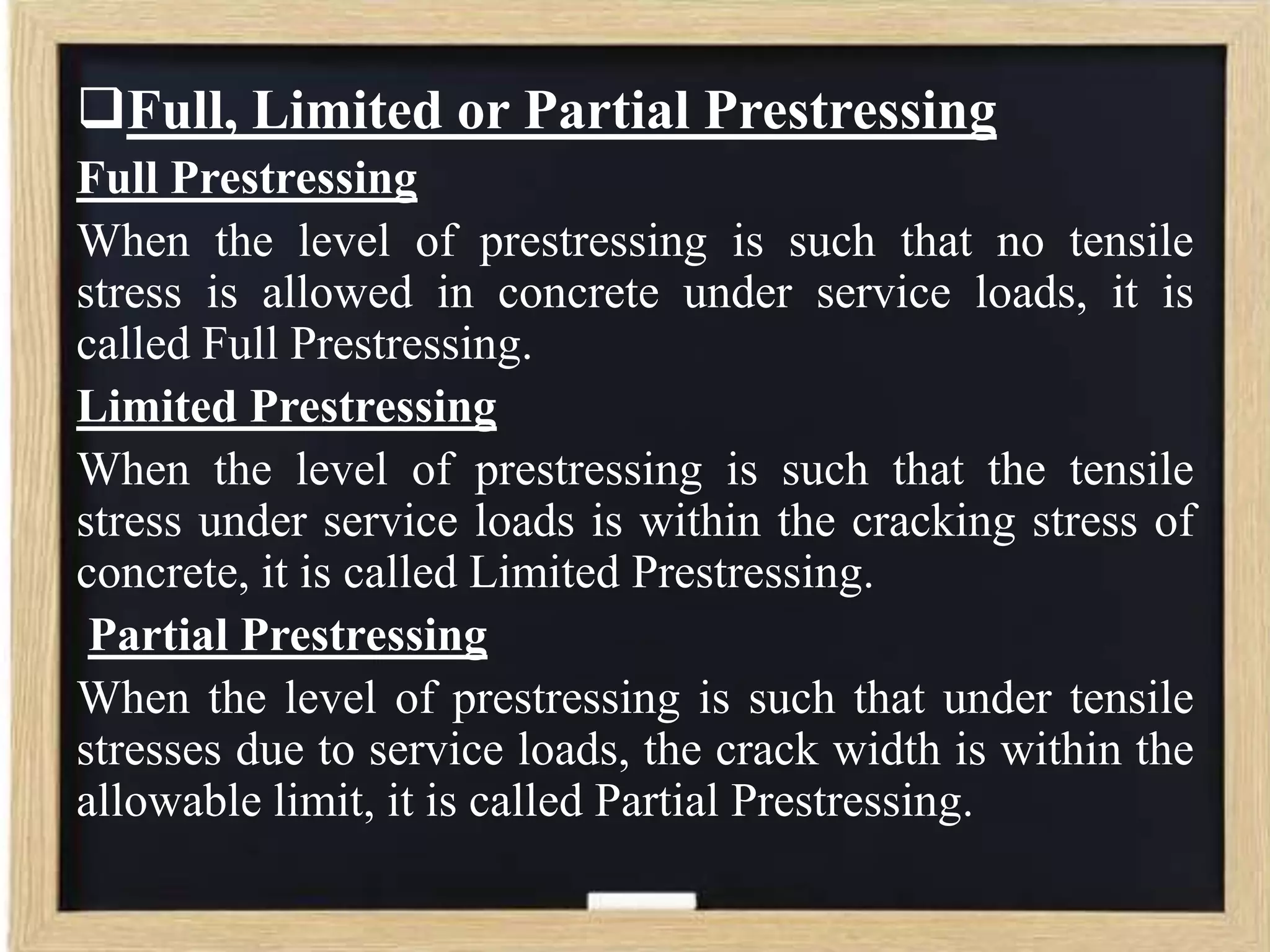 Full, Limited or Partial Prestressing
Full Prestressing
When the level of prestressing is such that no tensile
stress is allowed in concrete under service loads, it is
called Full Prestressing.
Limited Prestressing
When the level of prestressing is such that the tensile
stress under service loads is within the cracking stress of
concrete, it is called Limited Prestressing.
Partial Prestressing
When the level of prestressing is such that under tensile
stresses due to service loads, the crack width is within the
allowable limit, it is called Partial Prestressing.

 