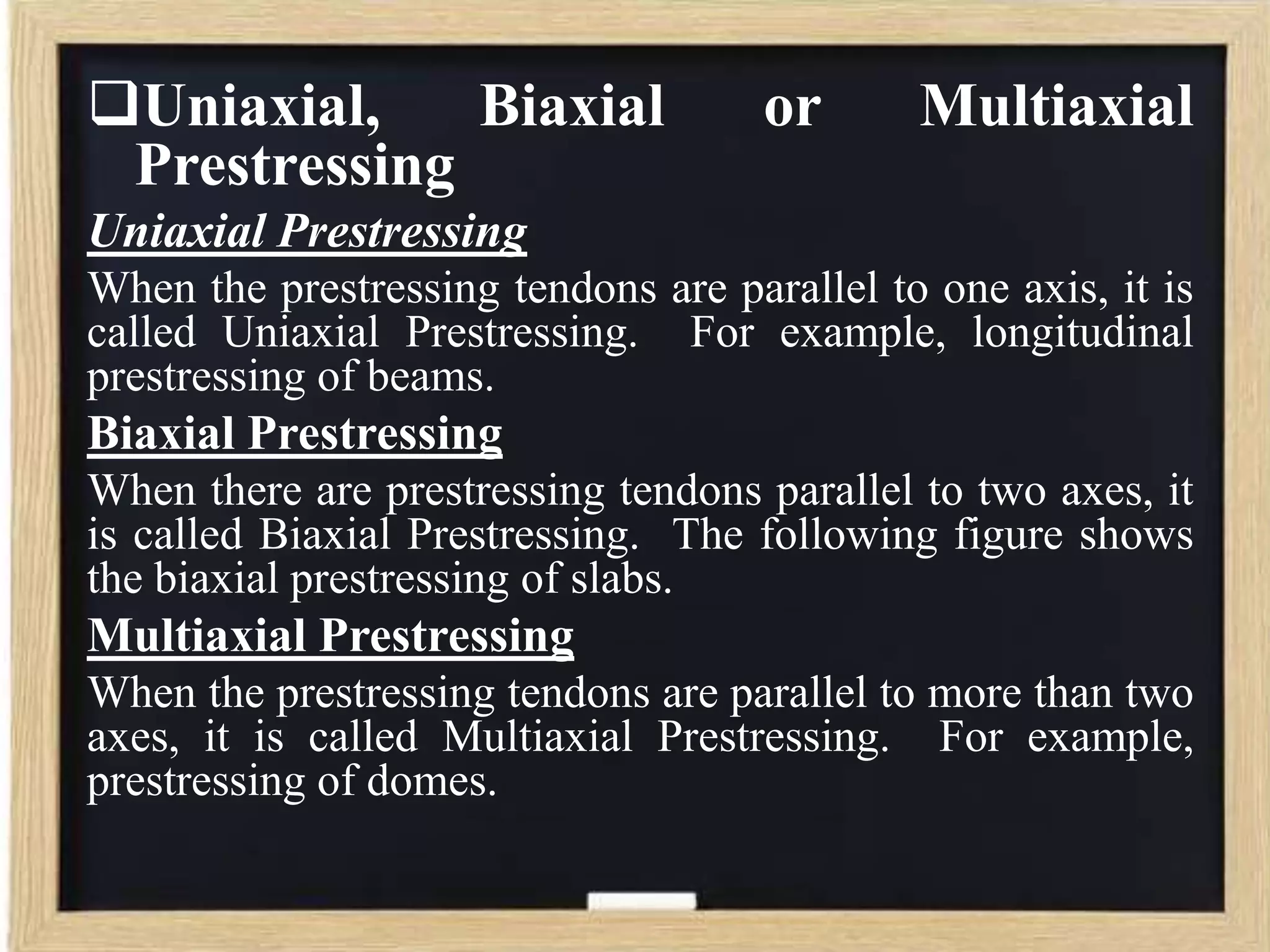 Uniaxial,
Biaxial
Prestressing

or

Multiaxial

Uniaxial Prestressing
When the prestressing tendons are parallel to one axis, it is
called Uniaxial Prestressing. For example, longitudinal
prestressing of beams.

Biaxial Prestressing
When there are prestressing tendons parallel to two axes, it
is called Biaxial Prestressing. The following figure shows
the biaxial prestressing of slabs.

Multiaxial Prestressing
When the prestressing tendons are parallel to more than two
axes, it is called Multiaxial Prestressing. For example,
prestressing of domes.

 