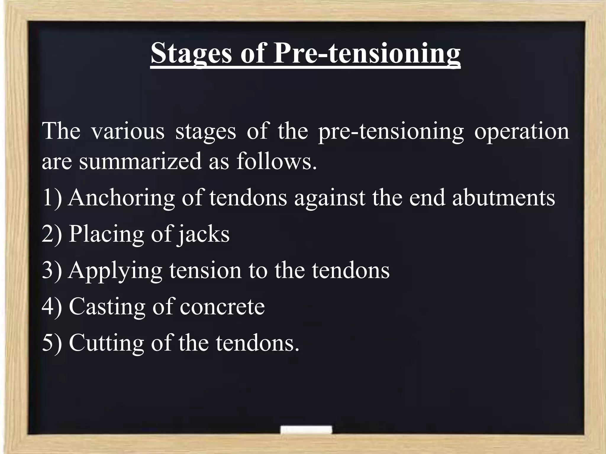 Stages of Pre-tensioning
The various stages of the pre-tensioning operation
are summarized as follows.
1) Anchoring of tendons against the end abutments
2) Placing of jacks
3) Applying tension to the tendons
4) Casting of concrete
5) Cutting of the tendons.

 