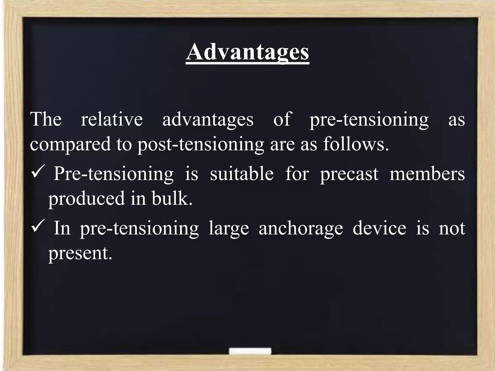 Advantages
The relative advantages of pre-tensioning as
compared to post-tensioning are as follows.
 Pre-tensioning is suitable for precast members
produced in bulk.
 In pre-tensioning large anchorage device is not
present.

 