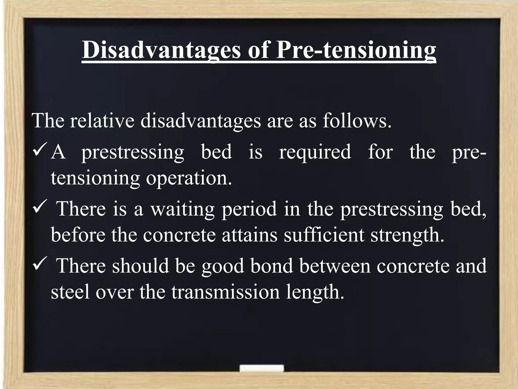 Disadvantages of Pre-tensioning
The relative disadvantages are as follows.
 A prestressing bed is required for the pretensioning operation.
 There is a waiting period in the prestressing bed,
before the concrete attains sufficient strength.
 There should be good bond between concrete and
steel over the transmission length.

 