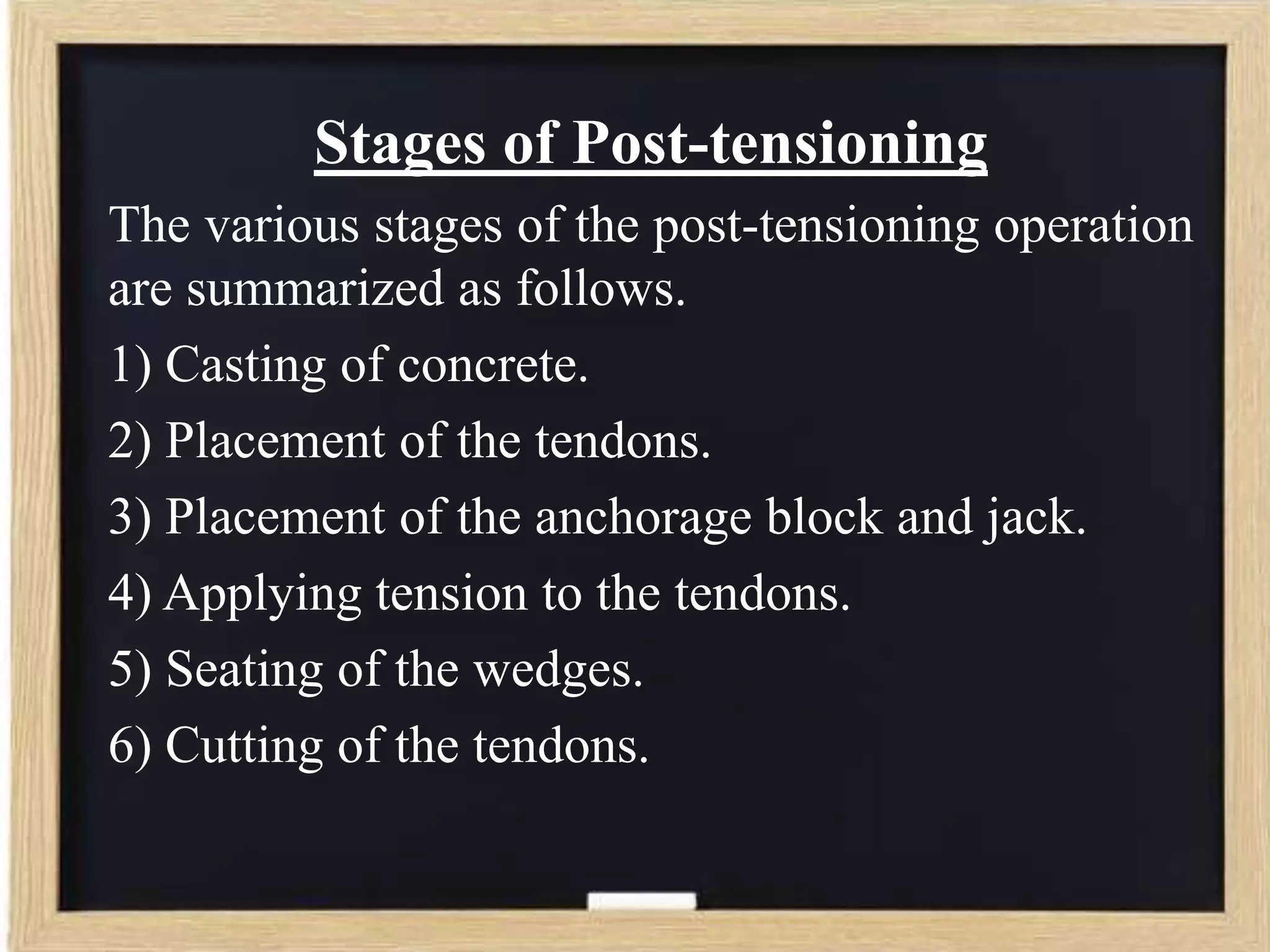 Stages of Post-tensioning
The various stages of the post-tensioning operation
are summarized as follows.
1) Casting of concrete.
2) Placement of the tendons.
3) Placement of the anchorage block and jack.
4) Applying tension to the tendons.
5) Seating of the wedges.
6) Cutting of the tendons.

 