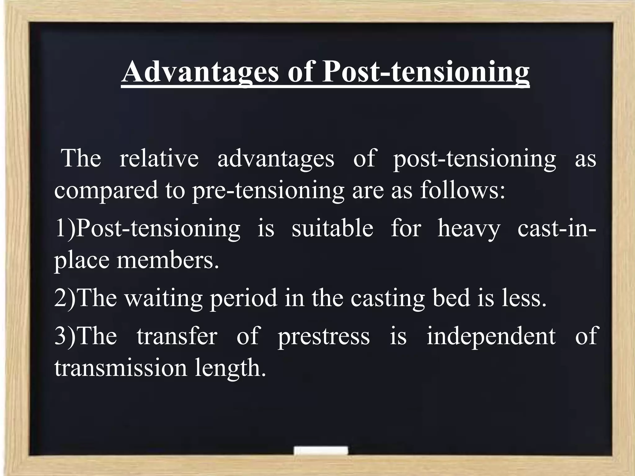 Advantages of Post-tensioning
The relative advantages of post-tensioning as
compared to pre-tensioning are as follows:
1)Post-tensioning is suitable for heavy cast-inplace members.
2)The waiting period in the casting bed is less.
3)The transfer of prestress is independent of
transmission length.

 