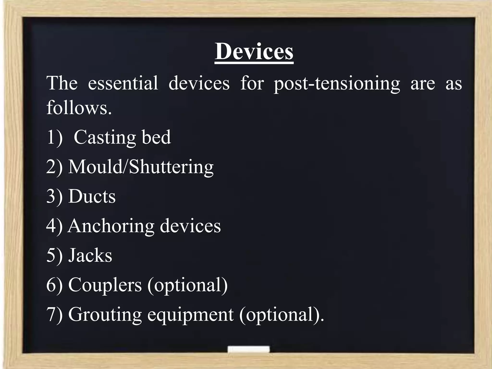 Devices
The essential devices for post-tensioning are as
follows.
1) Casting bed
2) Mould/Shuttering
3) Ducts
4) Anchoring devices
5) Jacks
6) Couplers (optional)
7) Grouting equipment (optional).

 