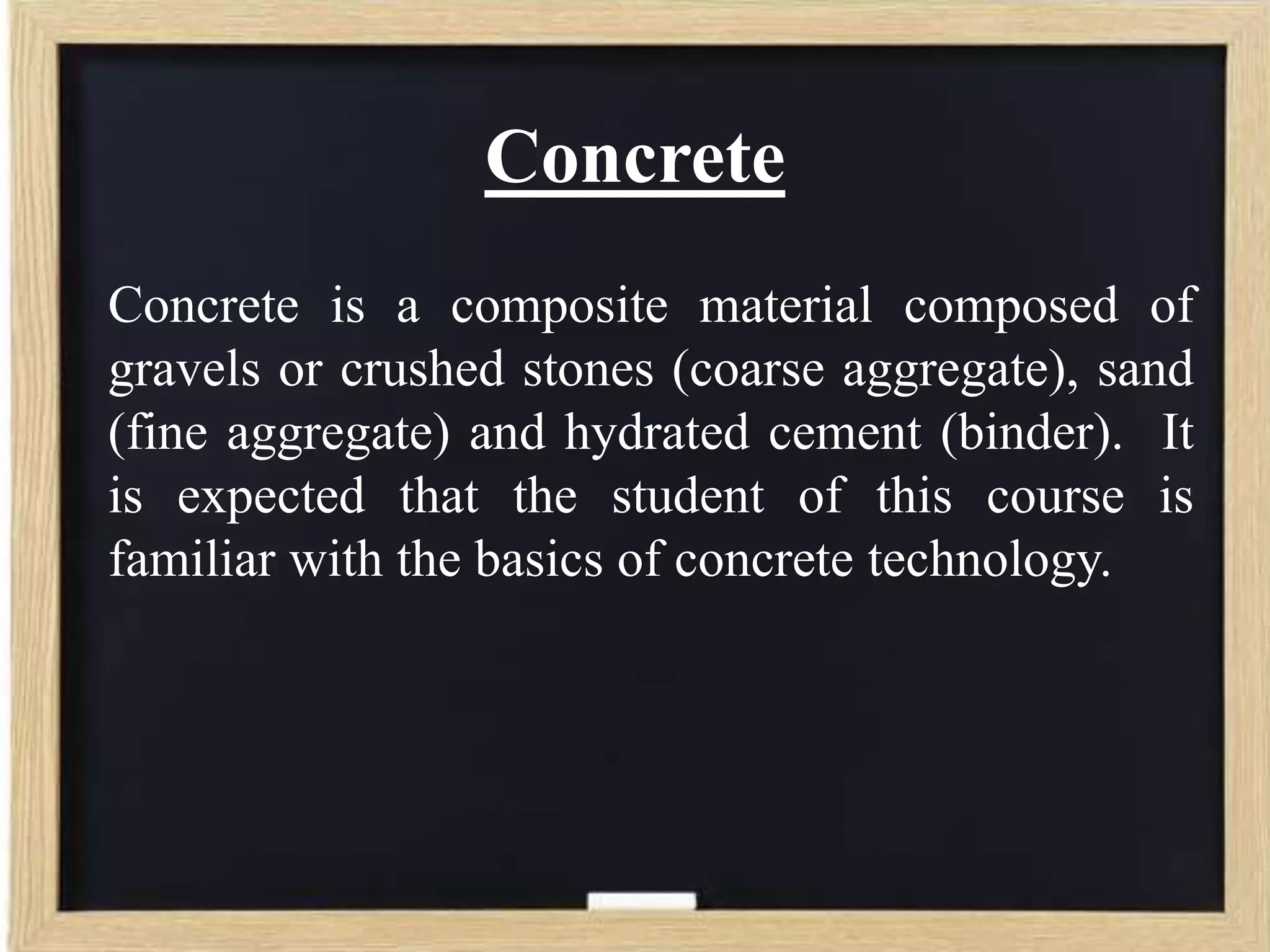 Concrete
Concrete is a composite material composed of
gravels or crushed stones (coarse aggregate), sand
(fine aggregate) and hydrated cement (binder). It
is expected that the student of this course is
familiar with the basics of concrete technology.

 