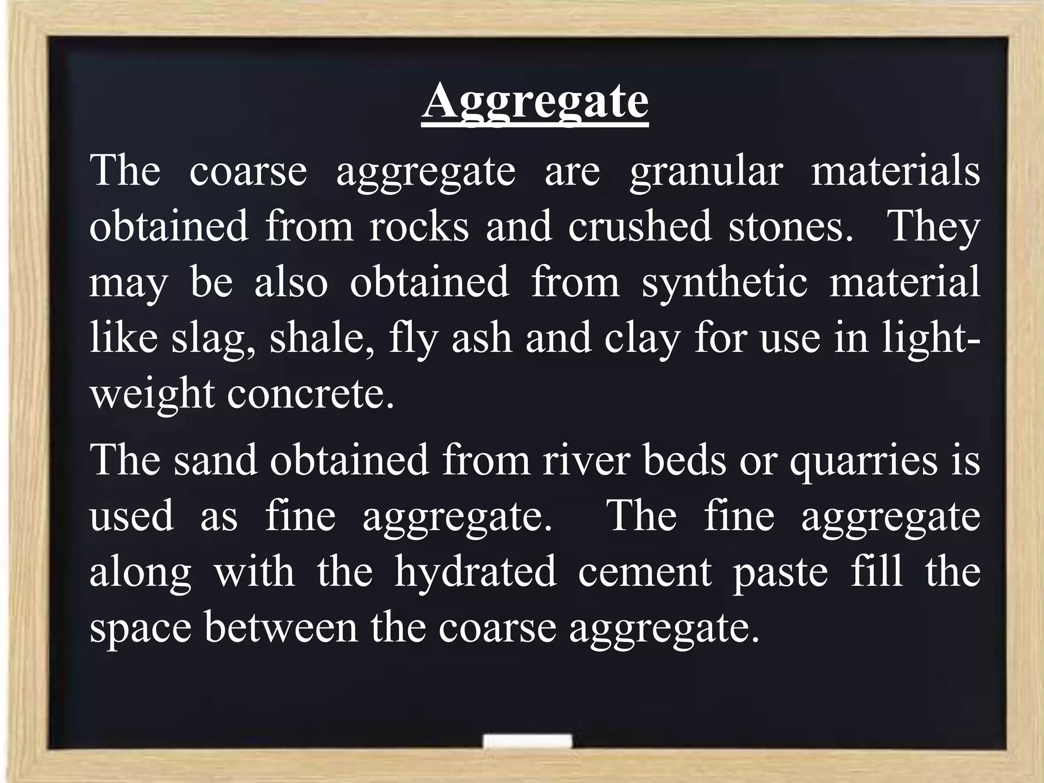 Aggregate
The coarse aggregate are granular materials
obtained from rocks and crushed stones. They
may be also obtained from synthetic material
like slag, shale, fly ash and clay for use in lightweight concrete.
The sand obtained from river beds or quarries is
used as fine aggregate. The fine aggregate
along with the hydrated cement paste fill the
space between the coarse aggregate.

 