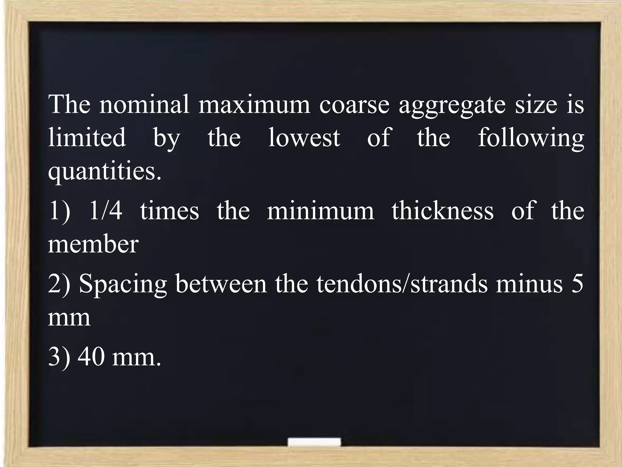 The nominal maximum coarse aggregate size is
limited by the lowest of the following
quantities.
1) 1/4 times the minimum thickness of the
member
2) Spacing between the tendons/strands minus 5
mm
3) 40 mm.

 