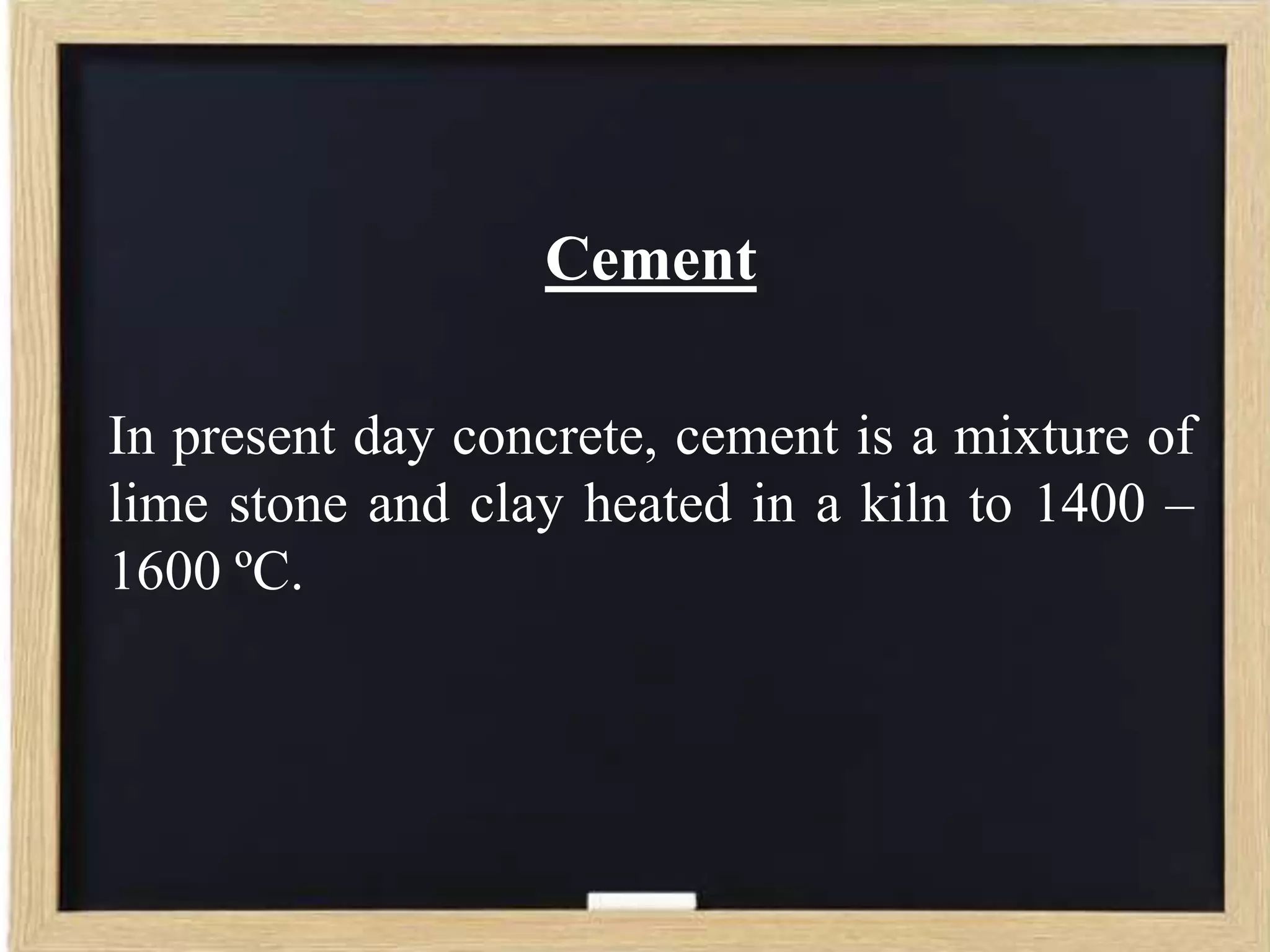 Cement
In present day concrete, cement is a mixture of
lime stone and clay heated in a kiln to 1400 –
1600 ºC.

 