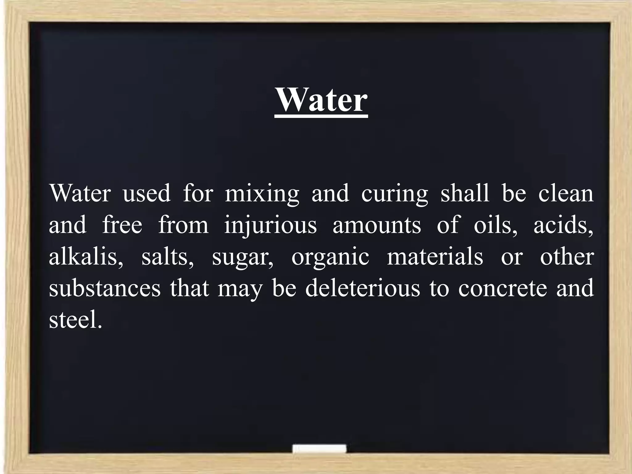 Water
Water used for mixing and curing shall be clean
and free from injurious amounts of oils, acids,
alkalis, salts, sugar, organic materials or other
substances that may be deleterious to concrete and
steel.

 