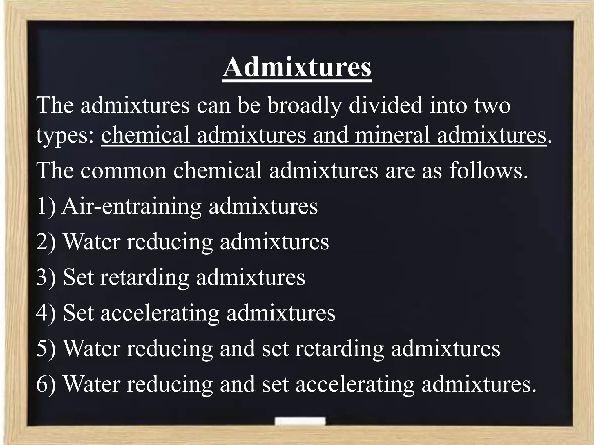 Admixtures
The admixtures can be broadly divided into two
types: chemical admixtures and mineral admixtures.
The common chemical admixtures are as follows.
1) Air-entraining admixtures
2) Water reducing admixtures
3) Set retarding admixtures
4) Set accelerating admixtures
5) Water reducing and set retarding admixtures
6) Water reducing and set accelerating admixtures.

 