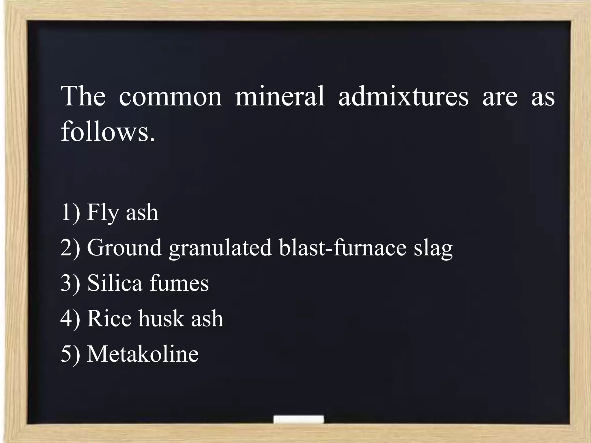 The common mineral admixtures are as
follows.
1) Fly ash
2) Ground granulated blast-furnace slag
3) Silica fumes
4) Rice husk ash
5) Metakoline

 