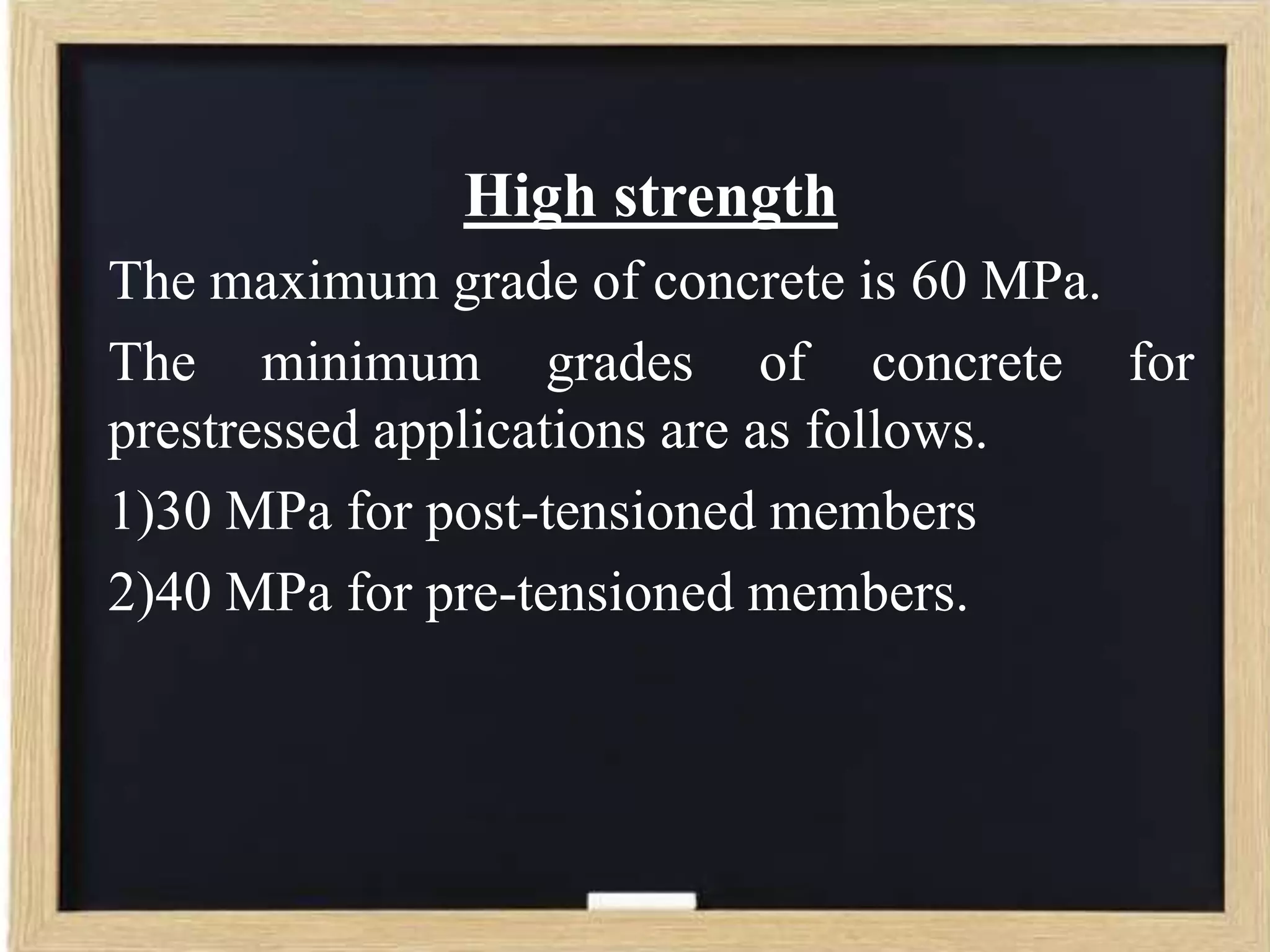 High strength
The maximum grade of concrete is 60 MPa.
The minimum grades of concrete for
prestressed applications are as follows.
1)30 MPa for post-tensioned members
2)40 MPa for pre-tensioned members.

 
