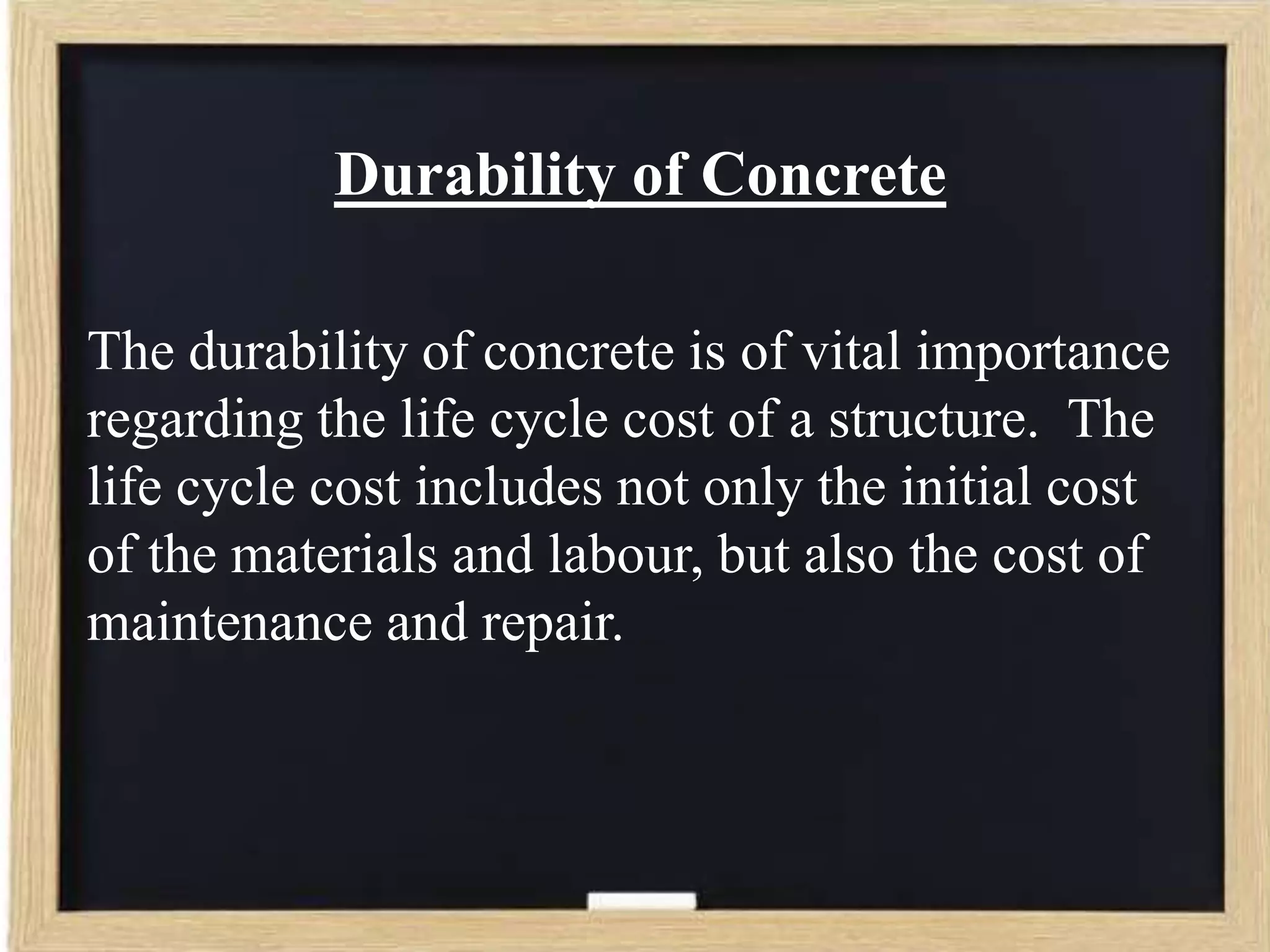 Durability of Concrete
The durability of concrete is of vital importance
regarding the life cycle cost of a structure. The
life cycle cost includes not only the initial cost
of the materials and labour, but also the cost of
maintenance and repair.

 
