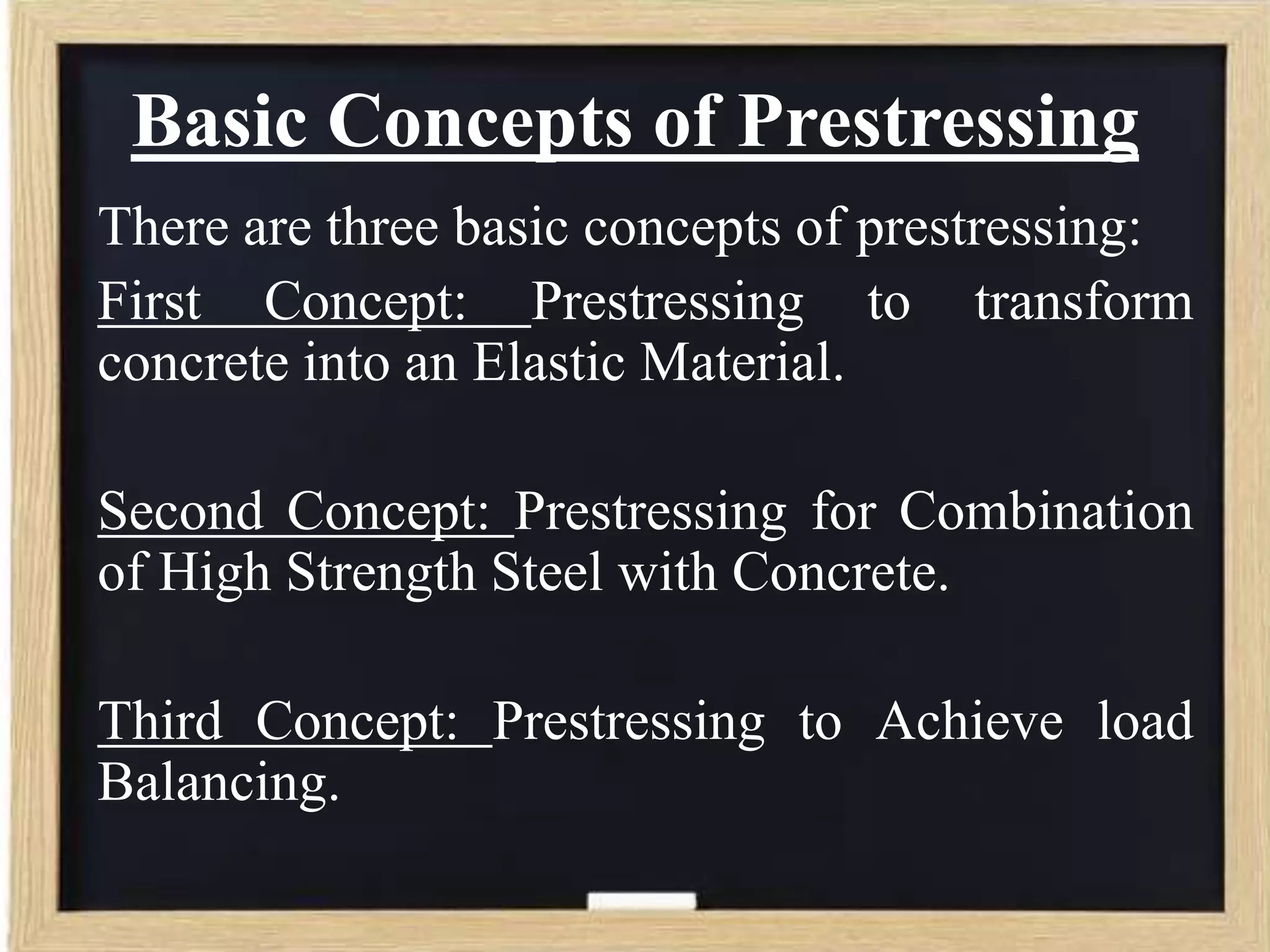 Basic Concepts of Prestressing
There are three basic concepts of prestressing:
First Concept: Prestressing to transform
concrete into an Elastic Material.
Second Concept: Prestressing for Combination
of High Strength Steel with Concrete.
Third Concept: Prestressing to Achieve load
Balancing.

 