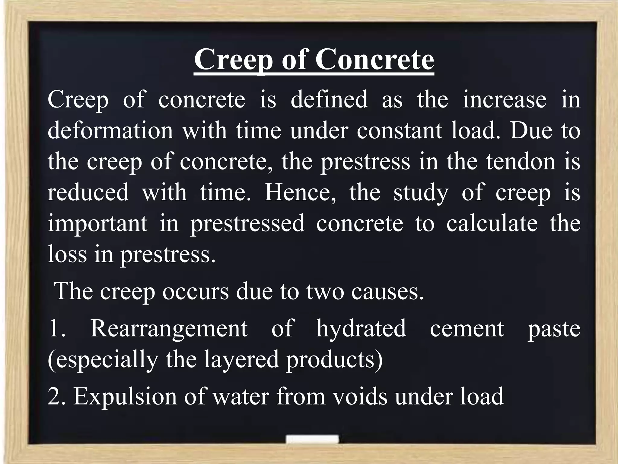 Creep of Concrete
Creep of concrete is defined as the increase in
deformation with time under constant load. Due to
the creep of concrete, the prestress in the tendon is
reduced with time. Hence, the study of creep is
important in prestressed concrete to calculate the
loss in prestress.
The creep occurs due to two causes.
1. Rearrangement of hydrated cement paste
(especially the layered products)
2. Expulsion of water from voids under load

 