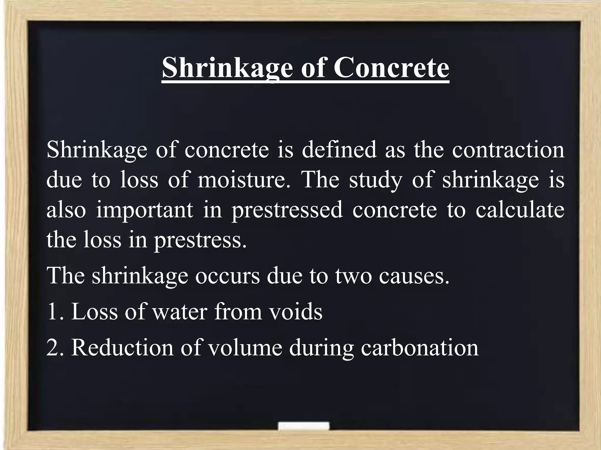 Shrinkage of Concrete
Shrinkage of concrete is defined as the contraction
due to loss of moisture. The study of shrinkage is
also important in prestressed concrete to calculate
the loss in prestress.
The shrinkage occurs due to two causes.
1. Loss of water from voids
2. Reduction of volume during carbonation

 