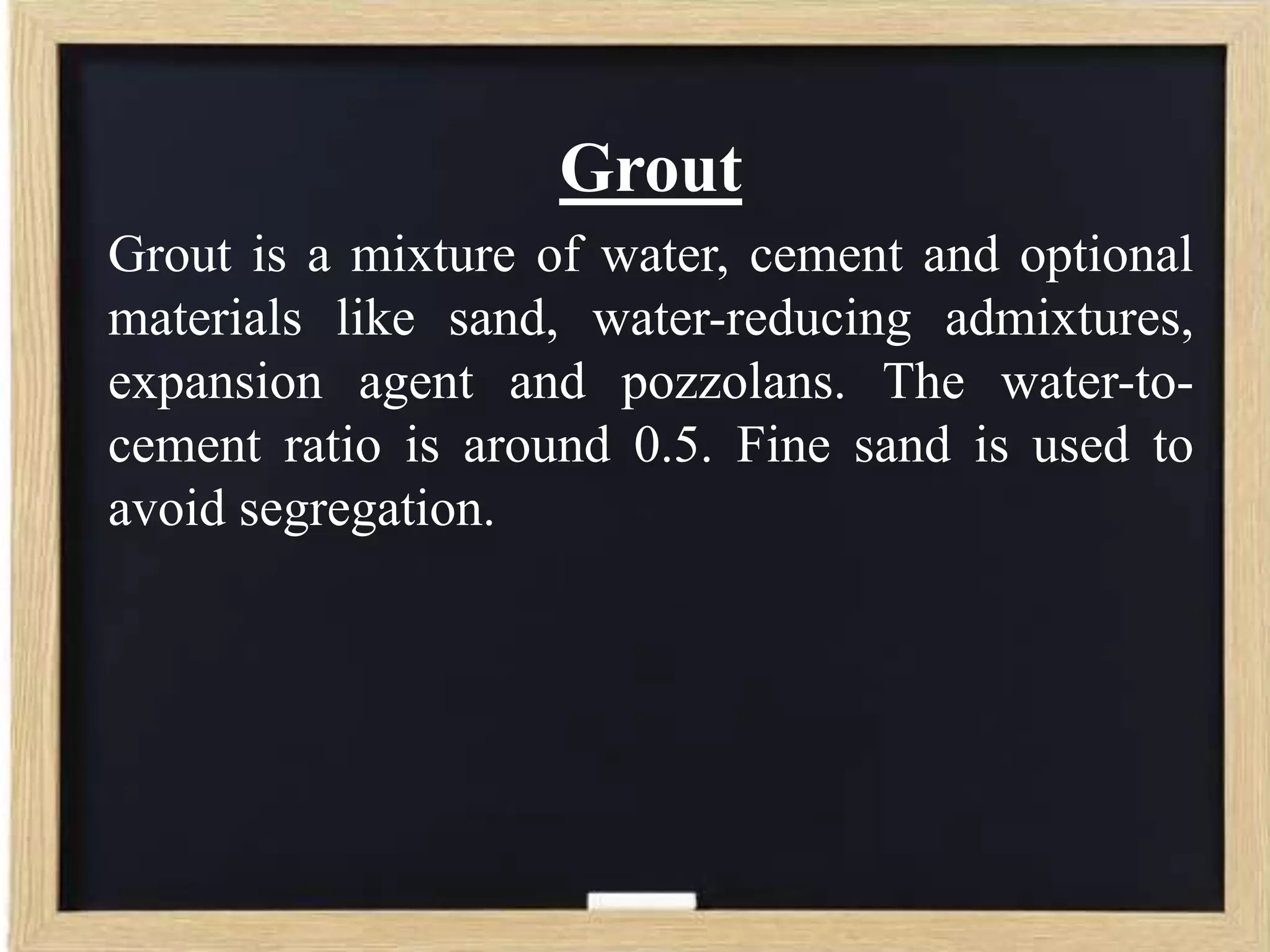 Grout
Grout is a mixture of water, cement and optional
materials like sand, water-reducing admixtures,
expansion agent and pozzolans. The water-tocement ratio is around 0.5. Fine sand is used to
avoid segregation.

 