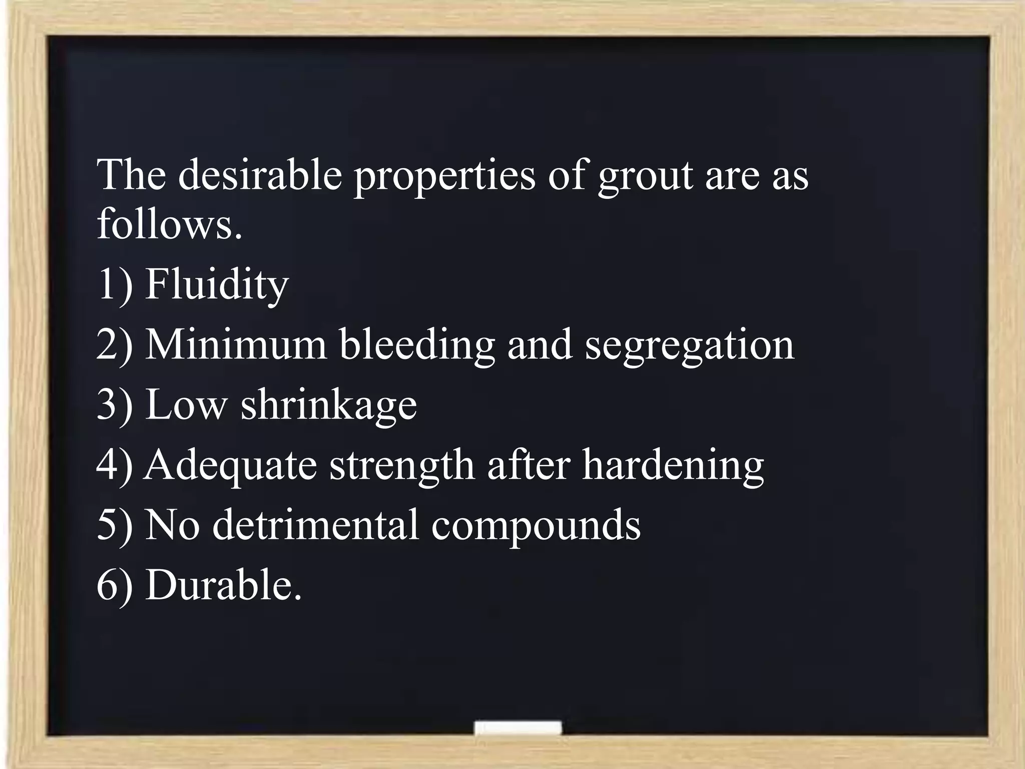 The desirable properties of grout are as
follows.
1) Fluidity
2) Minimum bleeding and segregation
3) Low shrinkage
4) Adequate strength after hardening
5) No detrimental compounds
6) Durable.

 