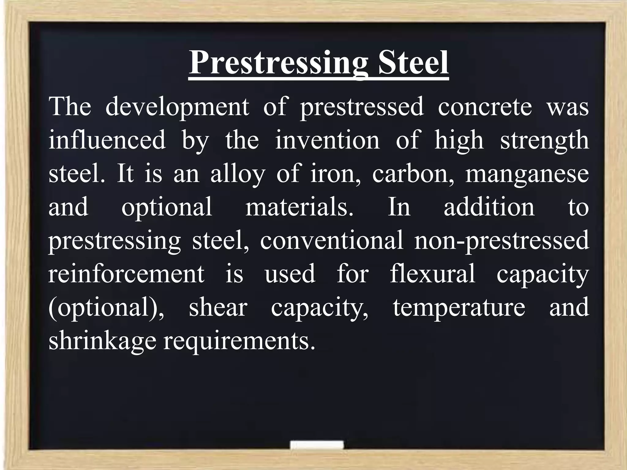 Prestressing Steel
The development of prestressed concrete was
influenced by the invention of high strength
steel. It is an alloy of iron, carbon, manganese
and optional materials. In addition to
prestressing steel, conventional non-prestressed
reinforcement is used for flexural capacity
(optional), shear capacity, temperature and
shrinkage requirements.

 