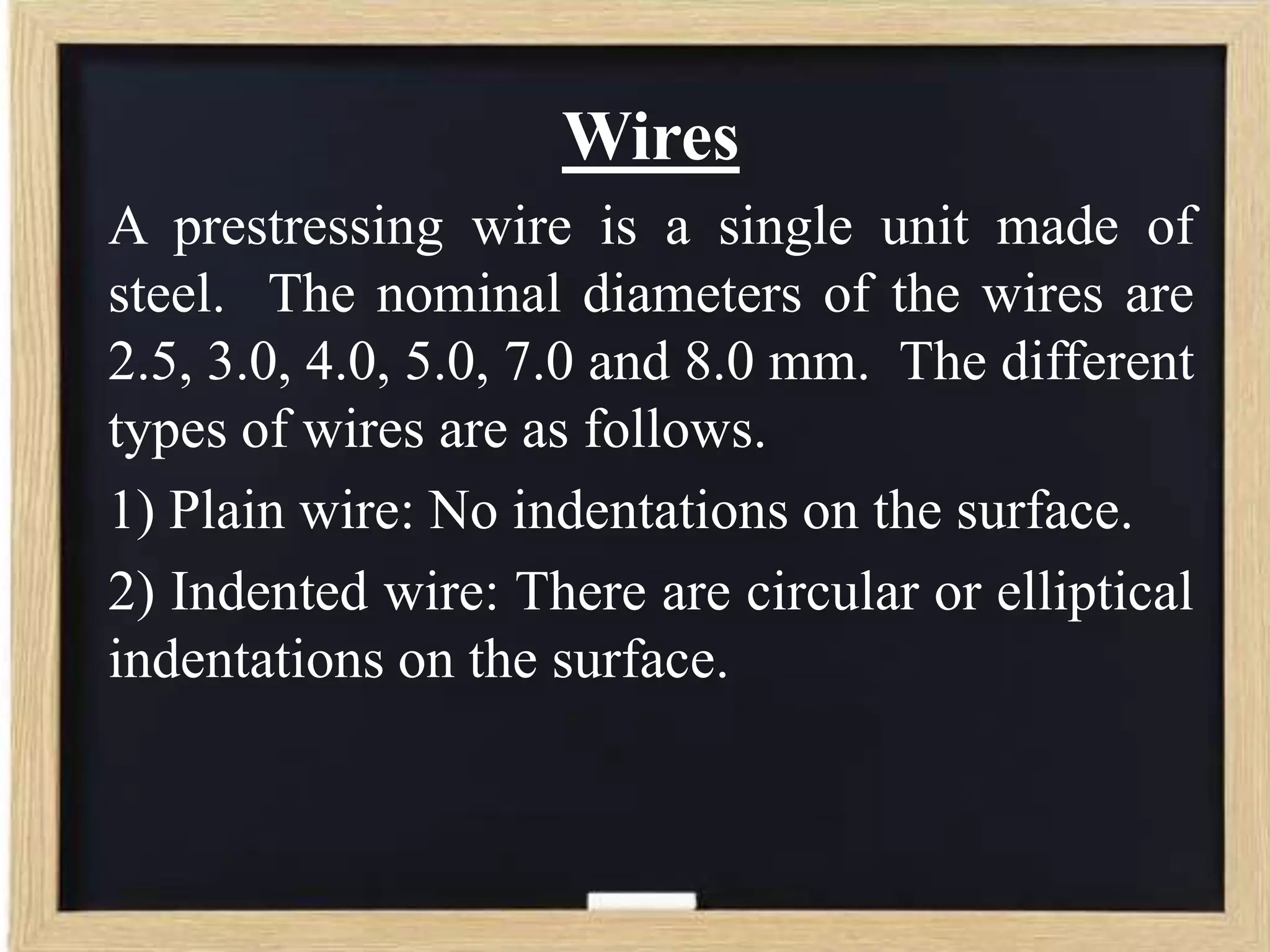 Wires
A prestressing wire is a single unit made of
steel. The nominal diameters of the wires are
2.5, 3.0, 4.0, 5.0, 7.0 and 8.0 mm. The different
types of wires are as follows.
1) Plain wire: No indentations on the surface.
2) Indented wire: There are circular or elliptical
indentations on the surface.

 