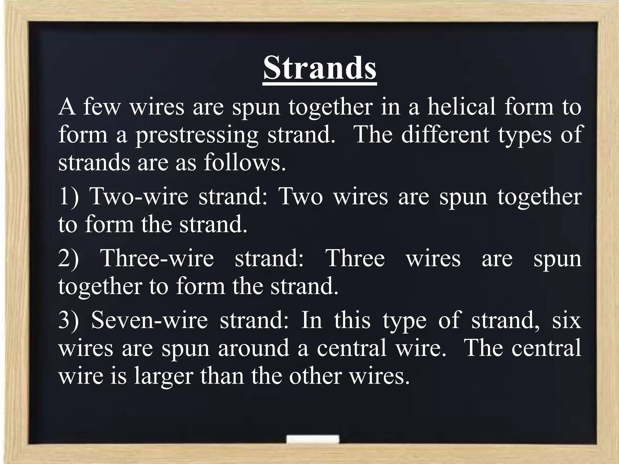 Strands
A few wires are spun together in a helical form to
form a prestressing strand. The different types of
strands are as follows.
1) Two-wire strand: Two wires are spun together
to form the strand.
2) Three-wire strand: Three wires are spun
together to form the strand.
3) Seven-wire strand: In this type of strand, six
wires are spun around a central wire. The central
wire is larger than the other wires.

 