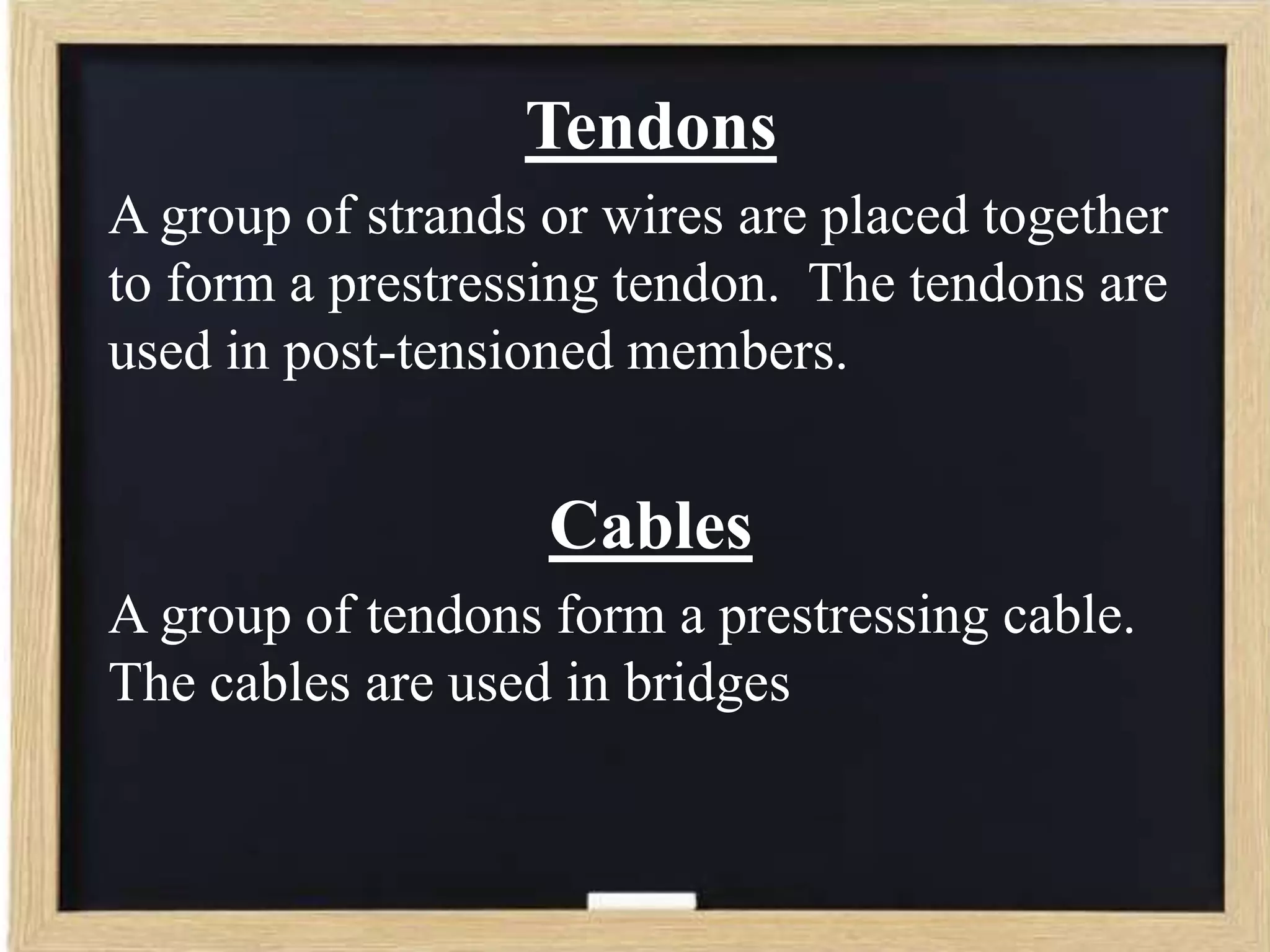 Tendons
A group of strands or wires are placed together
to form a prestressing tendon. The tendons are
used in post-tensioned members.

Cables
A group of tendons form a prestressing cable.
The cables are used in bridges

 